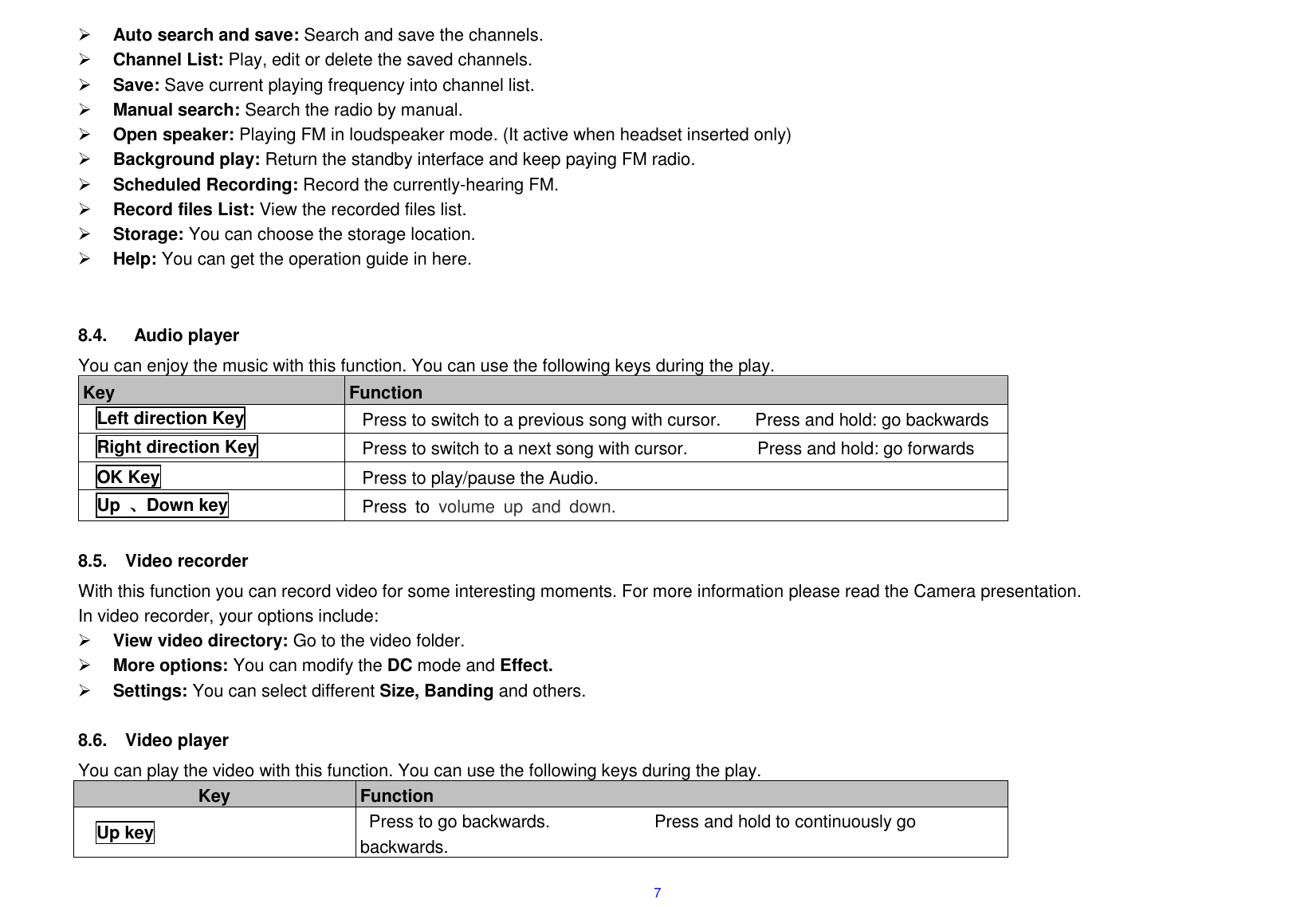  7  Auto search and save: Search and save the channels.    Channel List: Play, edit or delete the saved channels.    Save: Save current playing frequency into channel list.    Manual search: Search the radio by manual.    Open speaker: Playing FM in loudspeaker mode. (It active when headset inserted only)  Background play: Return the standby interface and keep paying FM radio.    Scheduled Recording: Record the currently-hearing FM.  Record files List: View the recorded files list.    Storage: You can choose the storage location.  Help: You can get the operation guide in here.      8.4.    Audio player You can enjoy the music with this function. You can use the following keys during the play.   Key Function Left direction Key Press to switch to a previous song with cursor.        Press and hold: go backwards Right direction Key Press to switch to a next song with cursor.                Press and hold: go forwards OK Key Press to play/pause the Audio.         Up 、Down key Press  to  volume  up  and  down.    8.5.  Video recorder With this function you can record video for some interesting moments. For more information please read the Camera presentation. In video recorder, your options include:  View video directory: Go to the video folder.  More options: You can modify the DC mode and Effect.  Settings: You can select different Size, Banding and others.    8.6.  Video player You can play the video with this function. You can use the following keys during the play.     Key Function   Up key Press to go backwards.                        Press and hold to continuously go backwards.   