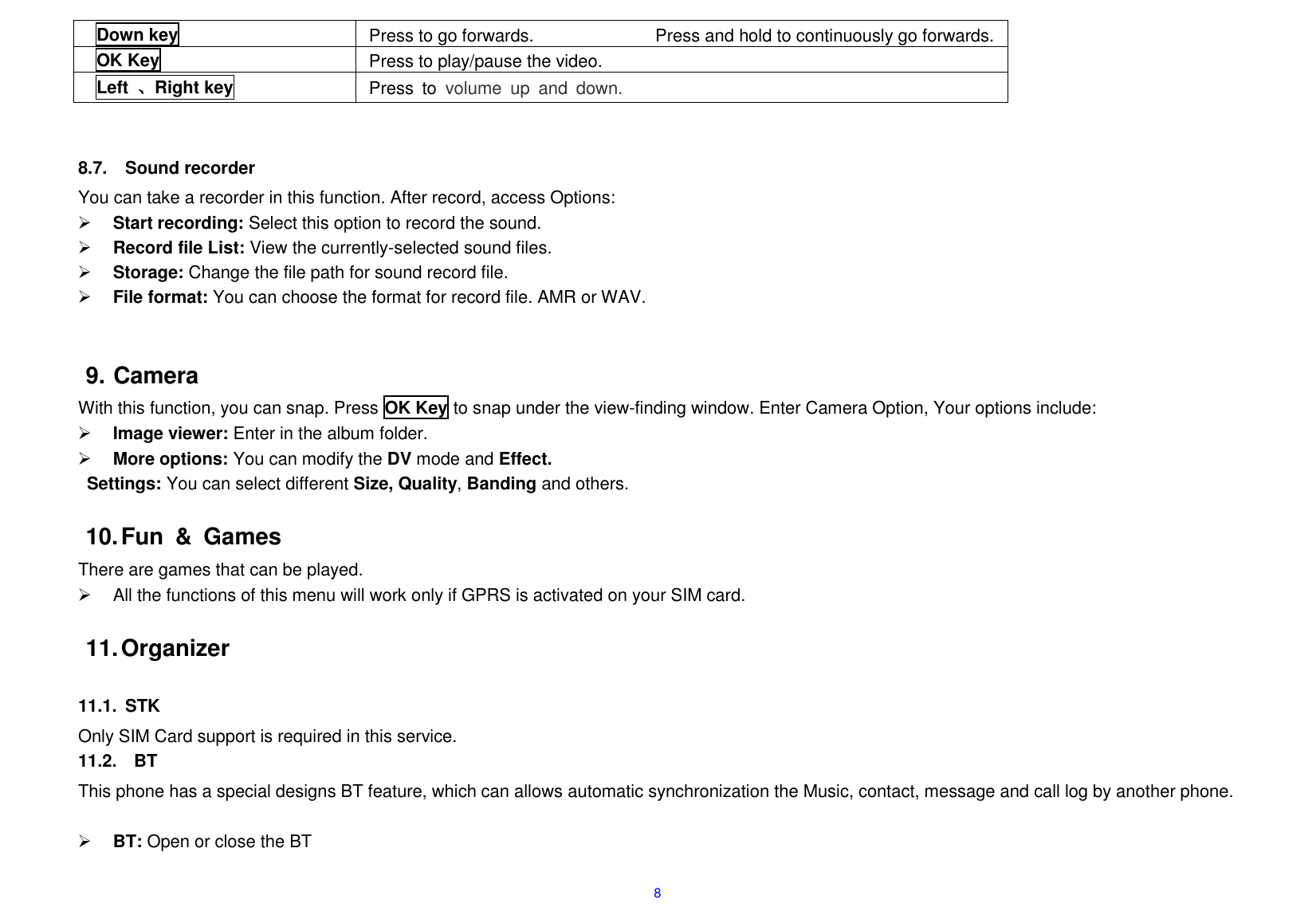  8 Down key Press to go forwards.                            Press and hold to continuously go forwards.     OK Key Press to play/pause the video.         Left  、Right key Press  to  volume  up  and  down.   8.7.  Sound recorder You can take a recorder in this function. After record, access Options:  Start recording: Select this option to record the sound.  Record file List: View the currently-selected sound files.  Storage: Change the file path for sound record file.    File format: You can choose the format for record file. AMR or WAV.   9. Camera With this function, you can snap. Press OK Key to snap under the view-finding window. Enter Camera Option, Your options include:  Image viewer: Enter in the album folder.  More options: You can modify the DV mode and Effect.   Settings: You can select different Size, Quality, Banding and others.  10. Fun  &amp;  Games There are games that can be played.   All the functions of this menu will work only if GPRS is activated on your SIM card.  11. Organizer  11.1.  STK Only SIM Card support is required in this service. 11.2.    BT This phone has a special designs BT feature, which can allows automatic synchronization the Music, contact, message and call log by another phone.   BT: Open or close the BT 