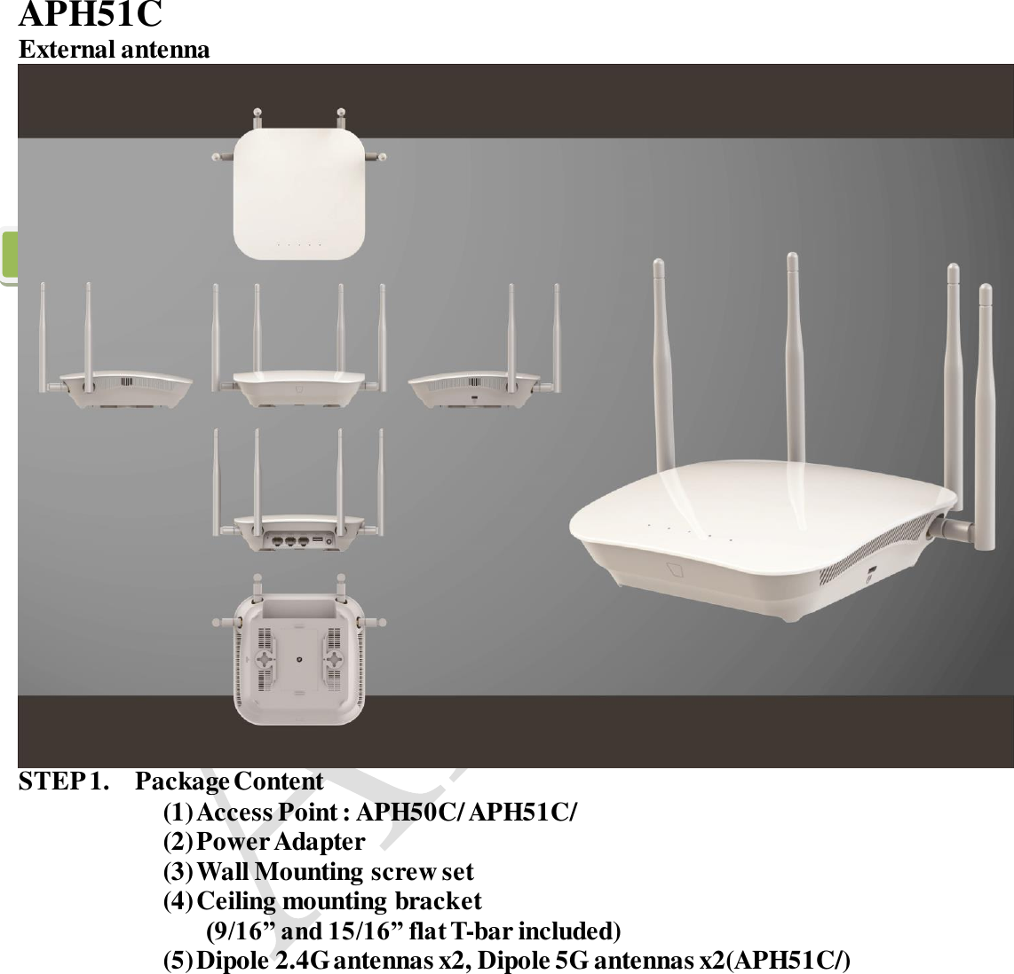       APH51C External antenna  STEP 1.   Package Content   (1) Access Point : APH50C/ APH51C/ (2) Power Adapter (3) Wall Mounting screw set (4) Ceiling mounting bracket (9/16” and 15/16” flat T-bar included) (5) Dipole 2.4G antennas x2, Dipole 5G antennas x2(APH51C/)           