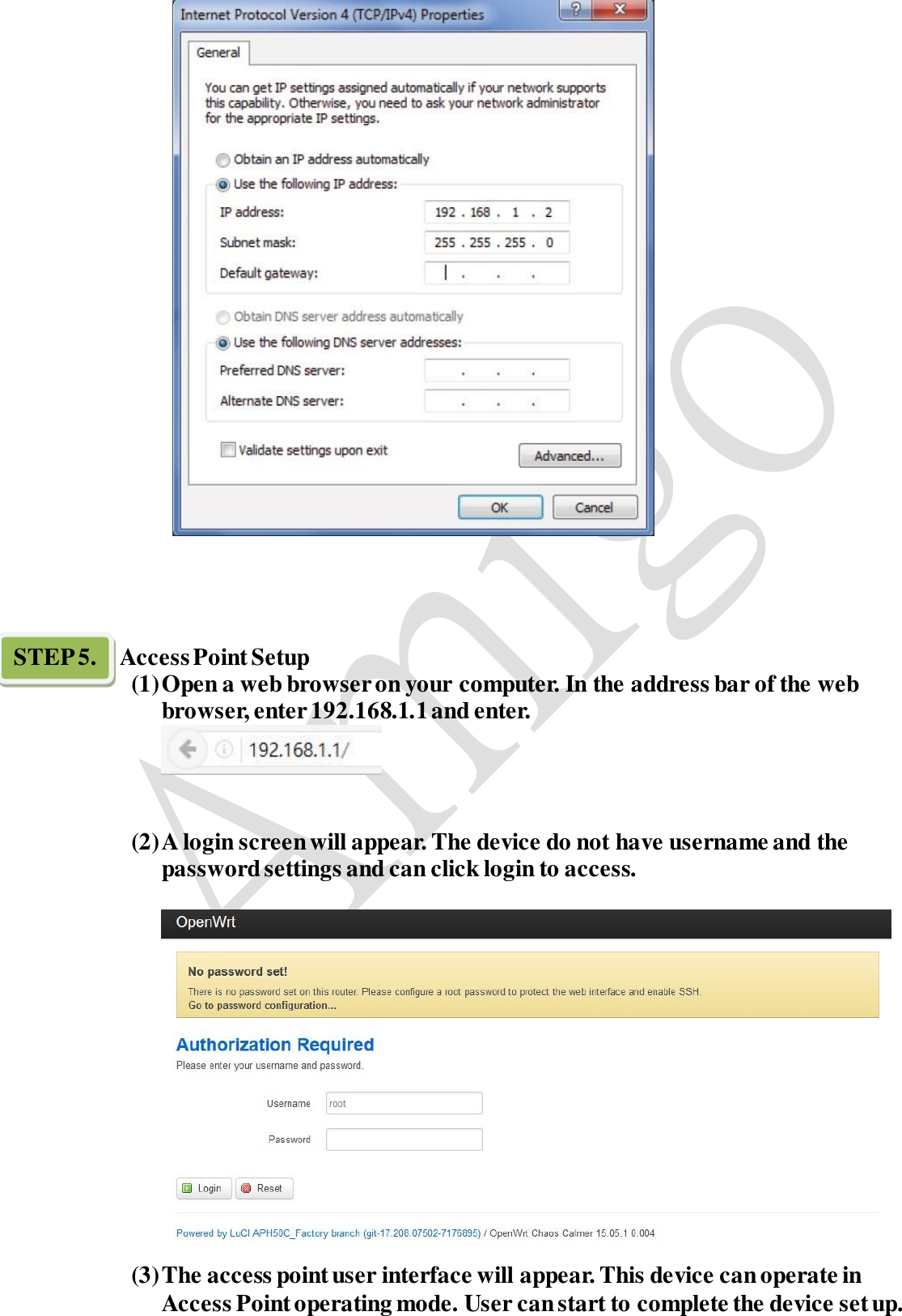       STEP 5.    Access Point Setup (1) Open a web browser on your computer. In the address bar of the web   browser, enter 192.168.1.1 and enter.    (2) A login screen will appear. The device do not have username and the password settings and can click login to access.   (3) The access point user interface will appear. This device can operate in Access Point operating mode. User can start to complete the device set up. 