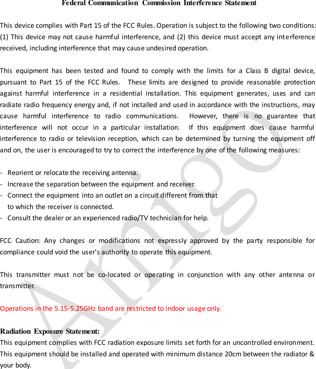  Federal Communication  Commission  Interference Statement  This device complies with Part 15 of the FCC Rules. Operation is subject to the following two conditions: (1) This device may not cause harmful interference, and (2) this device must accept any interference received, including interference that may cause undesired operation.  This  equipment  has  been  tested  and  found  to  comply  with  the  limits  for  a  Class  B  digital  device, pursuant  to  Part  15  of  the  FCC  Rules.    These  limits  are  designed  to  provide  reasonable  protection against  harmful  interference  in  a  residential  installation.  This  equipment  generates,  uses  and  can radiate radio frequency energy and, if not installed and used in accordance with the instructions, may cause  harmful  interference  to  radio  communications.    However,  there  is  no  guarantee  that interference  will  not  occur  in  a  particular  installation.    If  this  equipment  does  cause  harmful interference  to  radio  or  television  reception,  which  can  be  determined  by  turning  the  equipment  off and on, the user is encouraged to try to correct the interference by one of the following measures:  -  Reorient or relocate the receiving antenna. -  Increase the separation between the equipment  and receiver. -  Connect the equipment  into an outlet on a circuit different from that to which the receiver is connected. -  Consult the dealer or an experienced radio/TV technician for help.  FCC  Caution:  Any  changes  or  modifications  not  expressly  approved  by  the  party  responsible  for compliance could void the user&apos;s authority to operate this equipment.  This  transmitter  must  not  be  co-located  or  operating  in  conjunction  with  any  other  antenna  or transmitter.  Operations in the 5.15-5.25GHz band are restricted to indoor usage only.    Radiation  Exposure Statement: This equipment complies with FCC radiation exposure limits set forth for an uncontrolled environment. This equipment should be installed and operated with minimum distance 20cm between the radiator &amp; your body.      