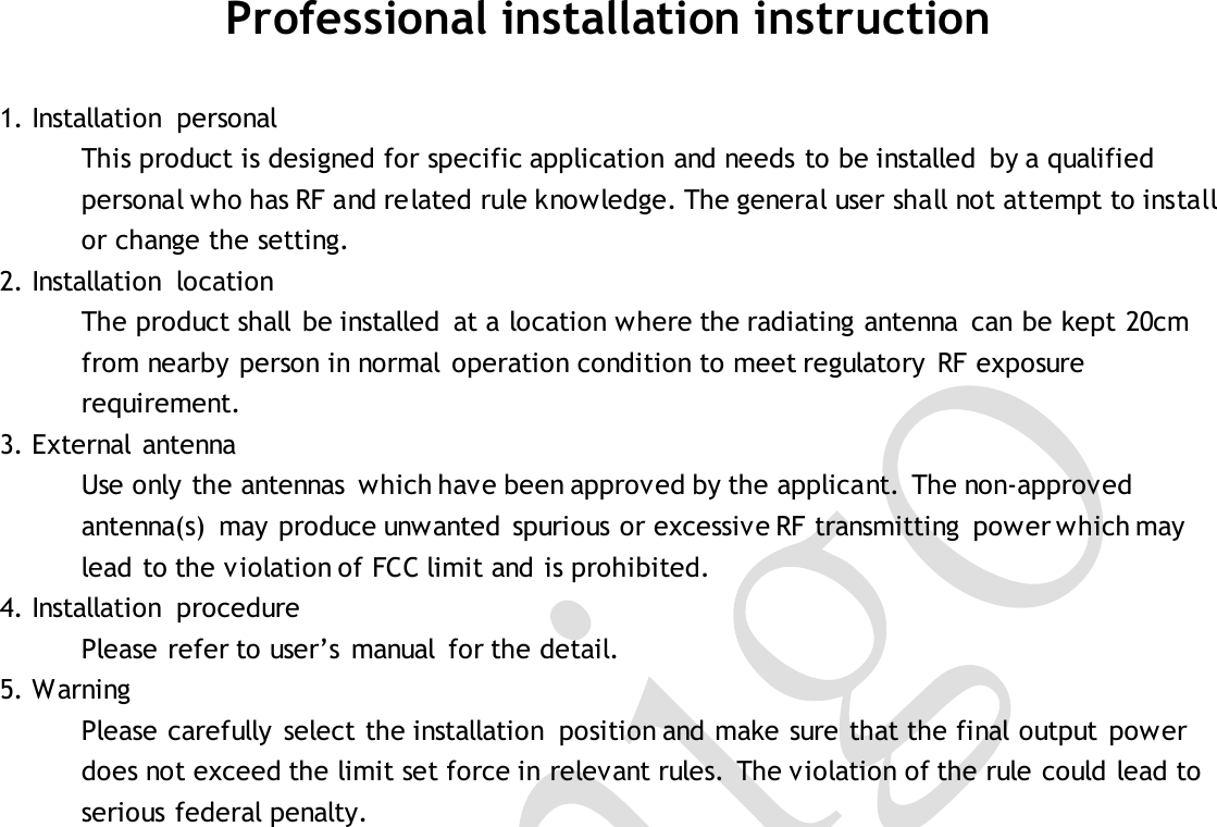  Professional installation instruction  1. Installation  personal This product is designed for specific application and needs to be installed  by a qualified personal who has RF and related rule knowledge. The general user shall not attempt to install or change the setting. 2. Installation  location The product shall  be installed  at a location where the radiating antenna  can be kept 20cm from nearby person in normal  operation condition to meet regulatory  RF exposure requirement. 3. External  antenna Use only the antennas  which have been approved by the applicant. The non-approved antenna(s)  may produce unwanted  spurious or excessive RF transmitting  power which may lead to the violation of FCC limit and is prohibited. 4. Installation  procedure Please refer to user’s  manual  for the detail. 5. Warning Please carefully  select the installation  position and make sure that the final output  power does not exceed the limit set force in relevant rules.  The violation of the rule could lead to serious federal penalty.   