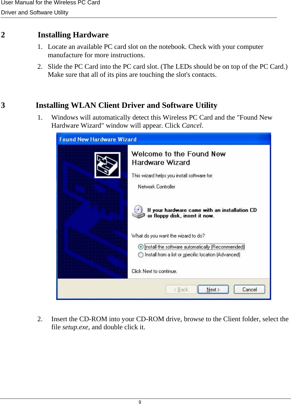User Manual for the Wireless PC Card Driver and Software Utility   9    2 Installing Hardware 1. Locate an available PC card slot on the notebook. Check with your computer manufacture for more instructions. 2. Slide the PC Card into the PC card slot. (The LEDs should be on top of the PC Card.) Make sure that all of its pins are touching the slot&apos;s contacts.  3               Installing WLAN Client Driver and Software Utility 1. Windows will automatically detect this Wireless PC Card and the &quot;Found New Hardware Wizard&quot; window will appear. Click Cancel.    2. Insert the CD-ROM into your CD-ROM drive, browse to the Client folder, select the file setup.exe, and double click it.      
