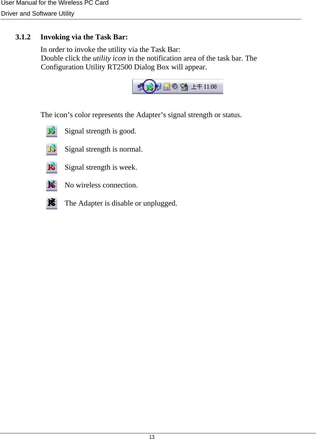 User Manual for the Wireless PC Card Driver and Software Utility   13    3.1.2   Invoking via the Task Bar: In order to invoke the utility via the Task Bar: Double click the utility icon in the notification area of the task bar. The  Configuration Utility RT2500 Dialog Box will appear.   The icon’s color represents the Adapter’s signal strength or status.  Signal strength is good.  Signal strength is normal.  Signal strength is week.  No wireless connection.  The Adapter is disable or unplugged.                  