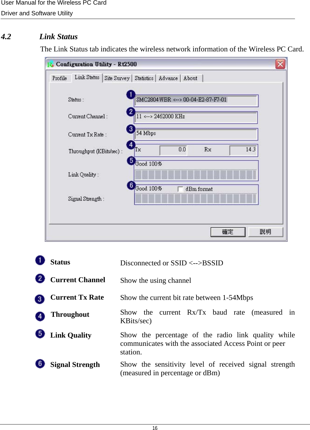 User Manual for the Wireless PC Card Driver and Software Utility  16   4.2              Link Status The Link Status tab indicates the wireless network information of the Wireless PC Card.   Status Disconnected or SSID &lt;--&gt;BSSID Current Channel Show the using channel Current Tx Rate Show the current bit rate between 1-54Mbps Throughout  Show the current Rx/Tx baud rate (measured in KBits/sec) Link Quality  Show the percentage of the radio link quality while communicates with the associated Access Point or peer station. Signal Strength  Show the sensitivity level of received signal strength (measured in percentage or dBm)  