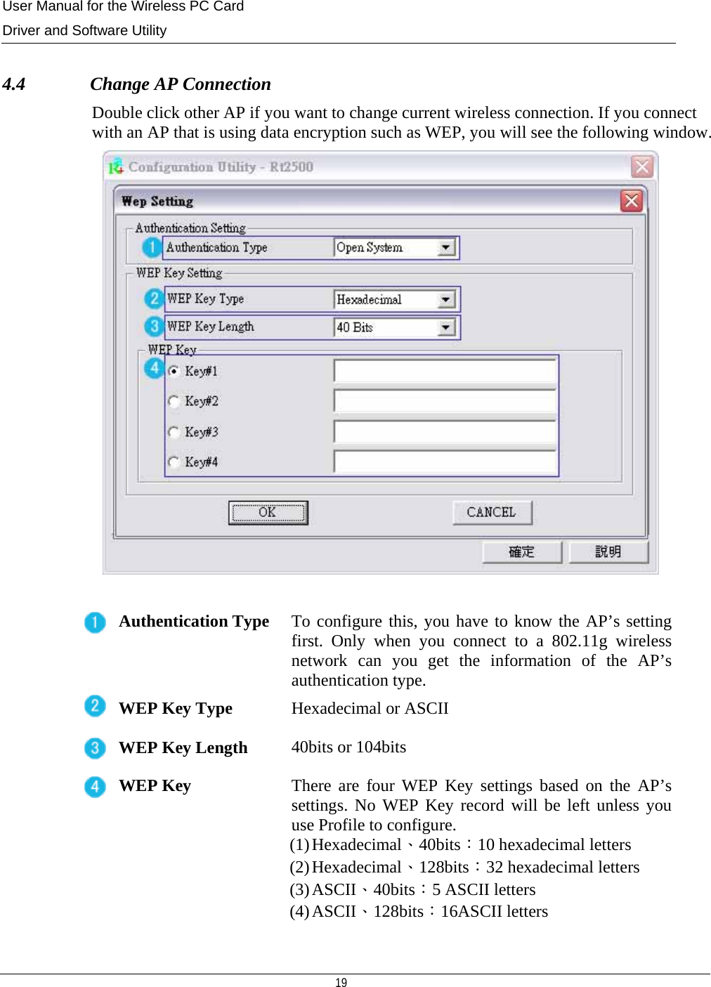 User Manual for the Wireless PC Card Driver and Software Utility   19    4.4              Change AP Connection Double click other AP if you want to change current wireless connection. If you connect with an AP that is using data encryption such as WEP, you will see the following window.   Authentication Type  To configure this, you have to know the AP’s setting first. Only when you connect to a 802.11g wireless network can you get the information of the AP’s authentication type. WEP Key Type  Hexadecimal or ASCII WEP Key Length 40bits or 104bits WEP Key  There are four WEP Key settings based on the AP’s settings. No WEP Key record will be left unless you use Profile to configure.  (1) Hexadecimal、40bits：10 hexadecimal letters (2) Hexadecimal、128bits：32 hexadecimal letters (3) ASCII、40bits：5 ASCII letters (4) ASCII、128bits：16ASCII letters  