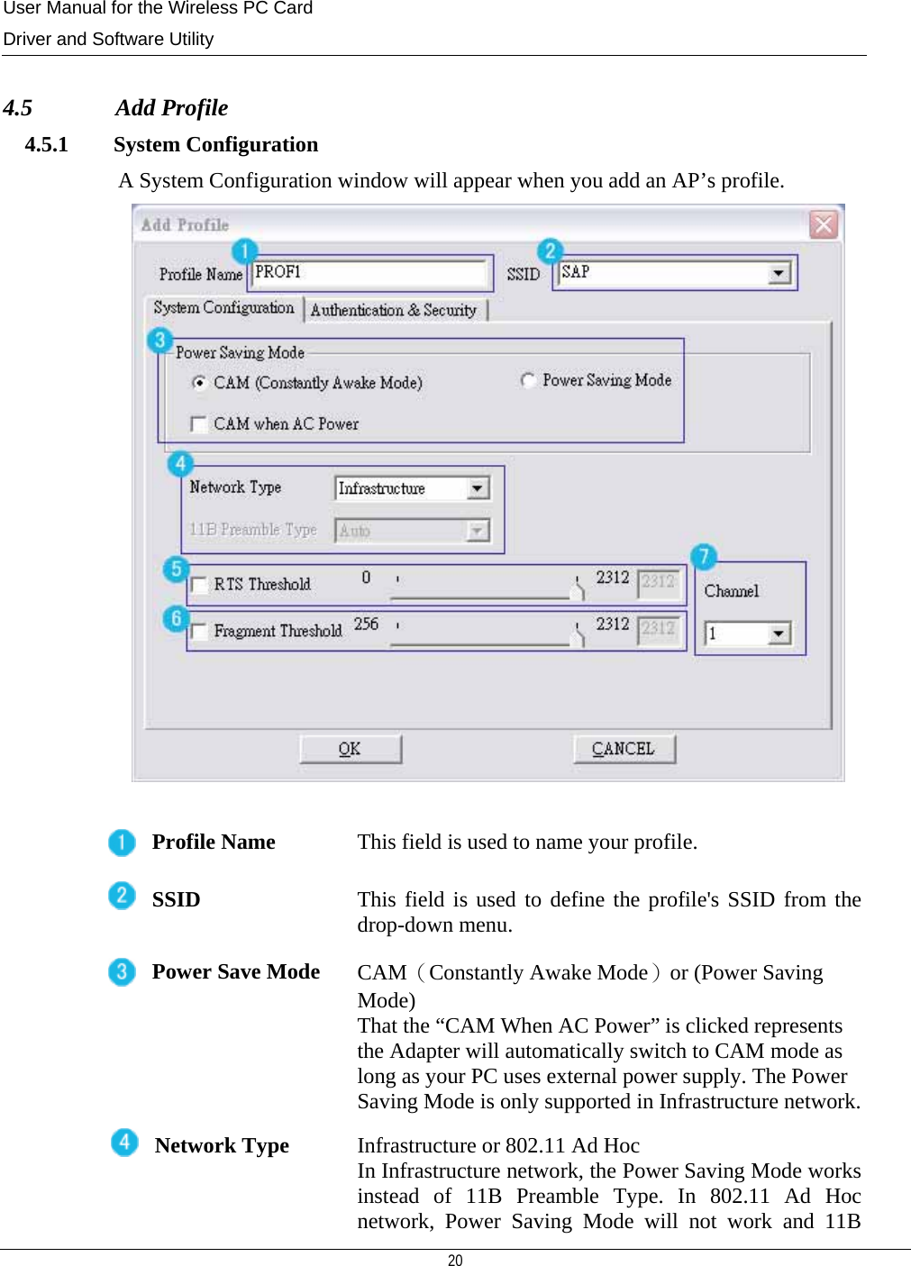 User Manual for the Wireless PC Card Driver and Software Utility  20   4.5              Add Profile 4.5.1        System Configuration A System Configuration window will appear when you add an AP’s profile.   Profile Name  This field is used to name your profile. SSID  This field is used to define the profile&apos;s SSID from the drop-down menu. Power Save Mode  CAM（Constantly Awake Mode）or (Power Saving Mode)  That the “CAM When AC Power” is clicked represents the Adapter will automatically switch to CAM mode as long as your PC uses external power supply. The Power Saving Mode is only supported in Infrastructure network.Network Type  Infrastructure or 802.11 Ad Hoc In Infrastructure network, the Power Saving Mode works instead of 11B Preamble Type. In 802.11 Ad Hocnetwork, Power Saving Mode will not work and 11B 