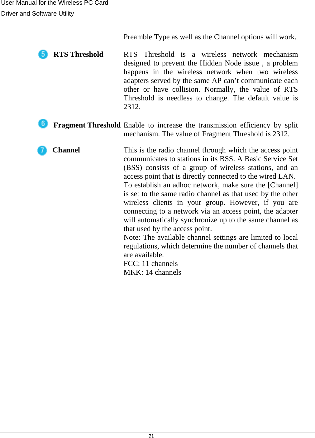 User Manual for the Wireless PC Card Driver and Software Utility   21    Preamble Type as well as the Channel options will work.RTS Threshold  RTS Threshold is a wireless network mechanism designed to prevent the Hidden Node issue , a problem happens in the wireless network when two wireless adapters served by the same AP can’t communicate each other or have collision. Normally, the value of RTS Threshold is needless to change. The default value is 2312. Fragment Threshold Enable to increase the transmission efficiency by split mechanism. The value of Fragment Threshold is 2312. Channel  This is the radio channel through which the access point communicates to stations in its BSS. A Basic Service Set (BSS) consists of a group of wireless stations, and an access point that is directly connected to the wired LAN.To establish an adhoc network, make sure the [Channel] is set to the same radio channel as that used by the other wireless clients in your group. However, if you are connecting to a network via an access point, the adapter will automatically synchronize up to the same channel as that used by the access point.  Note: The available channel settings are limited to local regulations, which determine the number of channels that are available. FCC: 11 channels MKK: 14 channels             