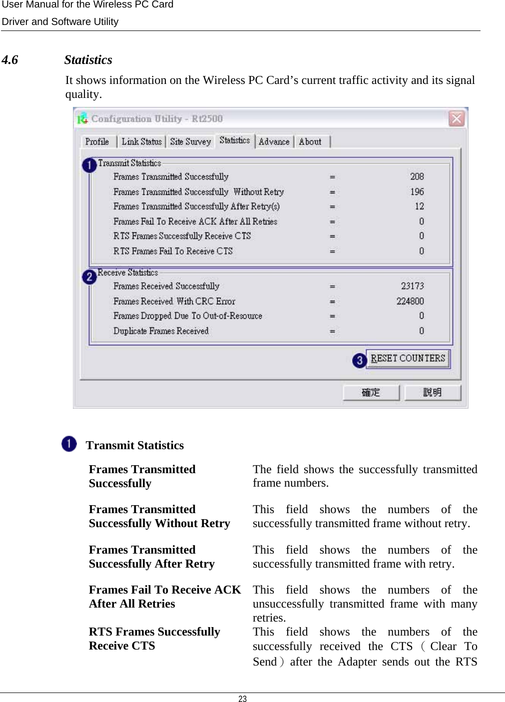 User Manual for the Wireless PC Card Driver and Software Utility   23    4.6              Statistics It shows information on the Wireless PC Card’s current traffic activity and its signal quality.   Transmit Statistics    Frames Transmitted Successfully  The field shows the successfully transmitted frame numbers.  Frames Transmitted Successfully Without Retry  This field shows the numbers of the successfully transmitted frame without retry. Frames Transmitted Successfully After Retry  This field shows the numbers of the successfully transmitted frame with retry.   Frames Fail To Receive ACK After All Retries  This field shows the numbers of the unsuccessfully transmitted frame with many retries.   RTS Frames Successfully Receive CTS  This field shows the numbers of the successfully received the CTS （Clear To Send）after the Adapter sends out the RTS