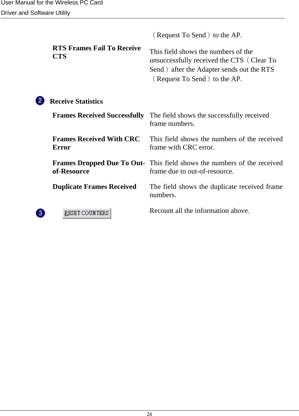 User Manual for the Wireless PC Card Driver and Software Utility  24   （Request To Send）to the AP.   RTS Frames Fail To Receive CTS  This field shows the numbers of the unsuccessfully received the CTS（Clear To Send）after the Adapter sends out the RTS（Request To Send）to the AP.  Receive Statistics    Frames Received Successfully The field shows the successfully received frame numbers.  Frames Received With CRC Error  This field shows the numbers of the received frame with CRC error.   Frames Dropped Due To Out-of-Resource  This field shows the numbers of the received frame due to out-of-resource.  Duplicate Frames Received The field shows the duplicate received frame numbers.  Recount all the information above.               