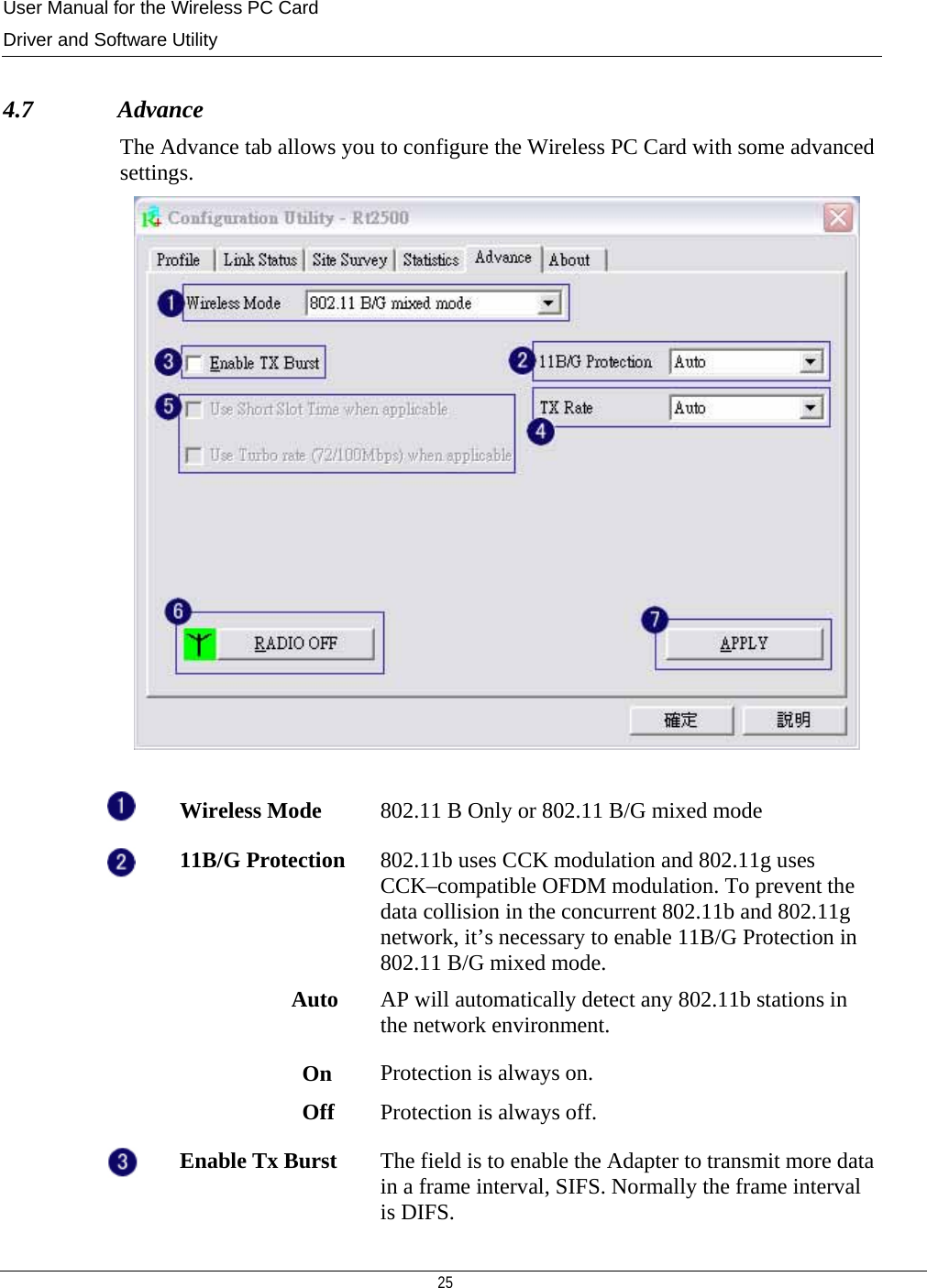 User Manual for the Wireless PC Card Driver and Software Utility   25    4.7              Advance The Advance tab allows you to configure the Wireless PC Card with some advanced settings.    Wireless Mode  802.11 B Only or 802.11 B/G mixed mode  11B/G Protection  802.11b uses CCK modulation and 802.11g uses CCK–compatible OFDM modulation. To prevent the data collision in the concurrent 802.11b and 802.11g network, it’s necessary to enable 11B/G Protection in 802.11 B/G mixed mode.  Auto  AP will automatically detect any 802.11b stations in the network environment.                        On  Protection is always on.                        Off  Protection is always off.  Enable Tx Burst  The field is to enable the Adapter to transmit more data in a frame interval, SIFS. Normally the frame interval is DIFS. 