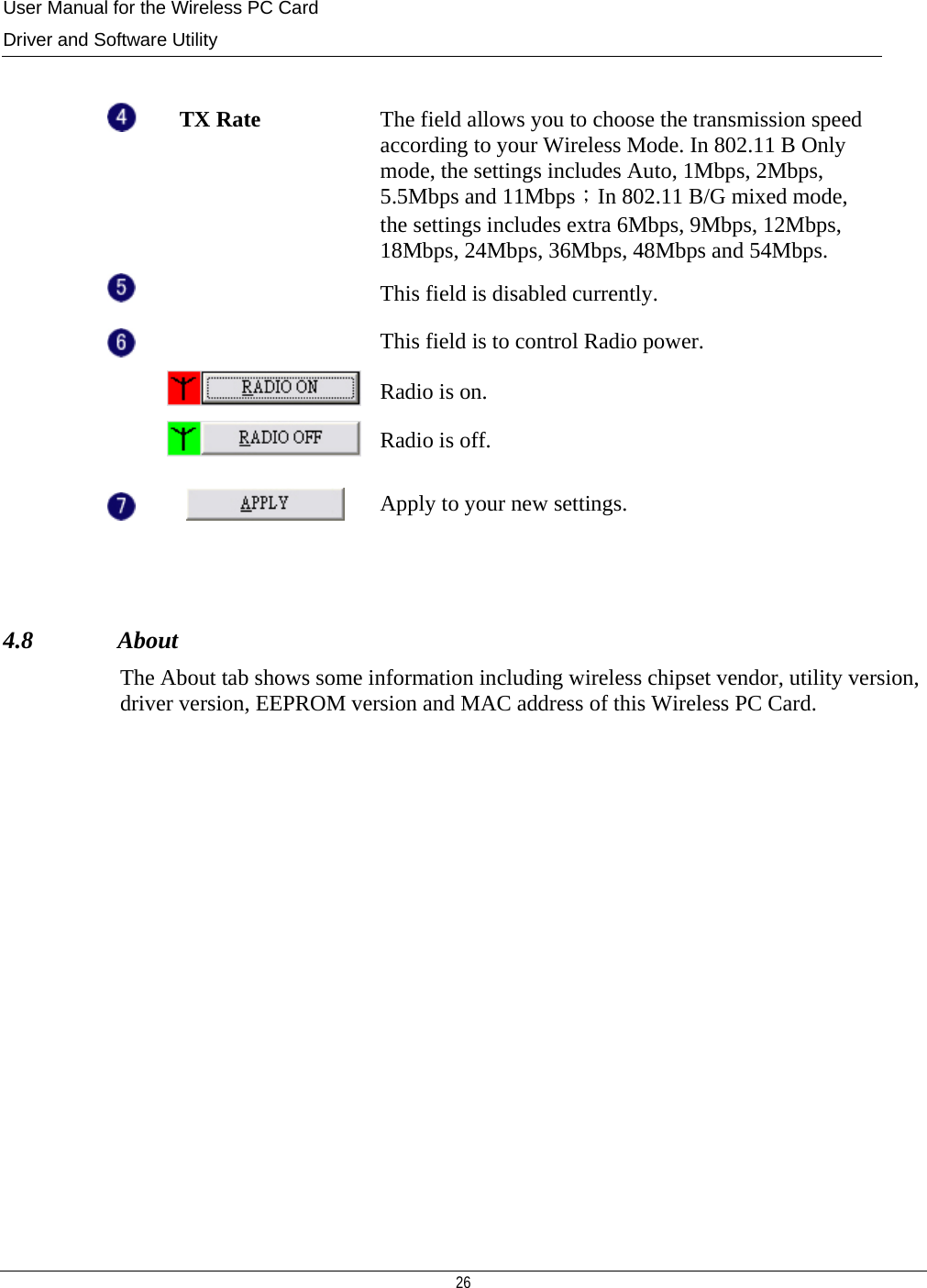 User Manual for the Wireless PC Card Driver and Software Utility  26    TX Rate  The field allows you to choose the transmission speed according to your Wireless Mode. In 802.11 B Only mode, the settings includes Auto, 1Mbps, 2Mbps, 5.5Mbps and 11Mbps；In 802.11 B/G mixed mode, the settings includes extra 6Mbps, 9Mbps, 12Mbps, 18Mbps, 24Mbps, 36Mbps, 48Mbps and 54Mbps.    This field is disabled currently.    This field is to control Radio power.  Radio is on.  Radio is off.   Apply to your new settings.  4.8              About The About tab shows some information including wireless chipset vendor, utility version, driver version, EEPROM version and MAC address of this Wireless PC Card.         