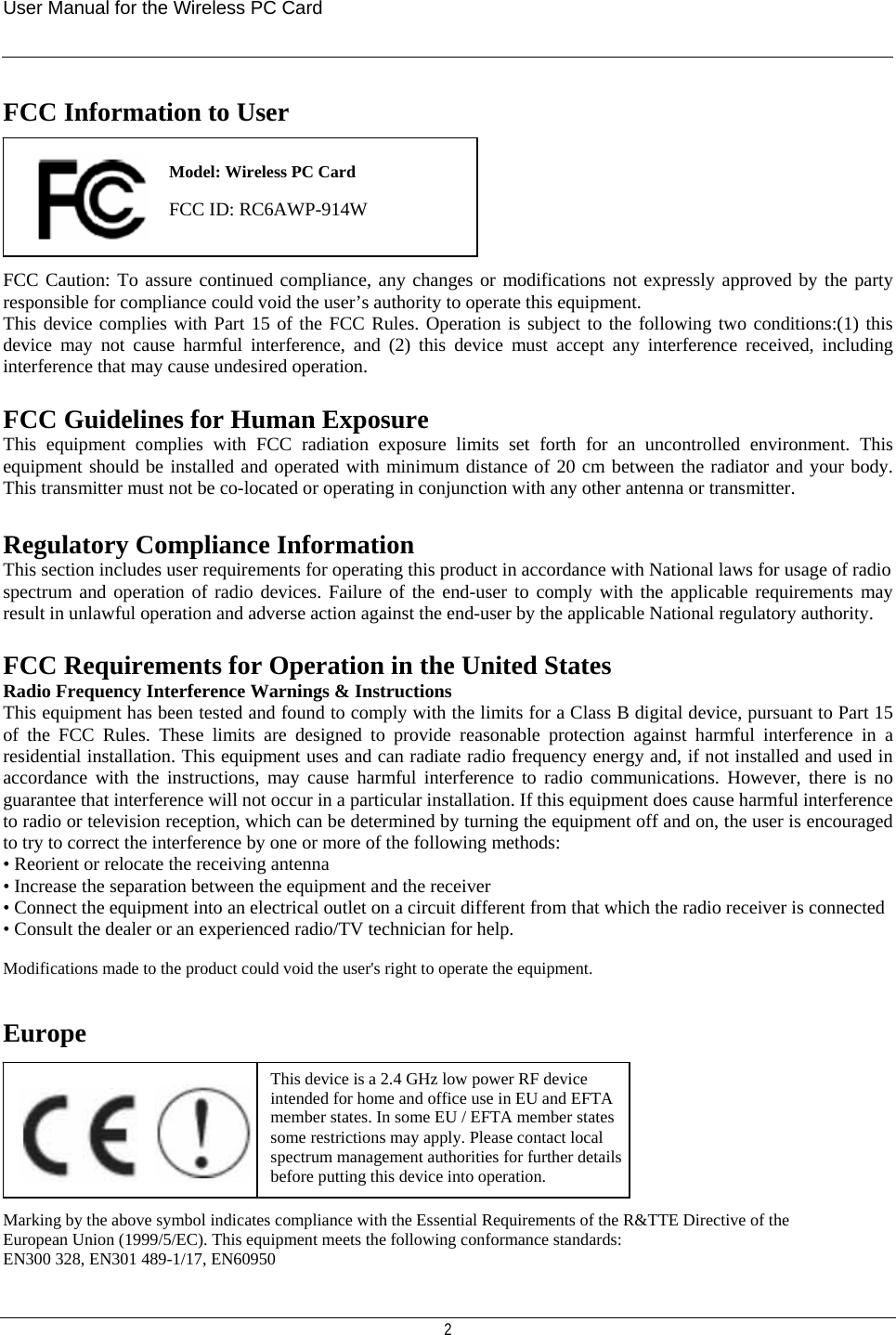 User Manual for the Wireless PC Card   2 FCC Information to User      FCC Caution: To assure continued compliance, any changes or modifications not expressly approved by the party responsible for compliance could void the user’s authority to operate this equipment.  This device complies with Part 15 of the FCC Rules. Operation is subject to the following two conditions:(1) this device may not cause harmful interference, and (2) this device must accept any interference received, including interference that may cause undesired operation.  FCC Guidelines for Human Exposure This equipment complies with FCC radiation exposure limits set forth for an uncontrolled environment. This equipment should be installed and operated with minimum distance of 20 cm between the radiator and your body. This transmitter must not be co-located or operating in conjunction with any other antenna or transmitter.  Regulatory Compliance Information This section includes user requirements for operating this product in accordance with National laws for usage of radio spectrum and operation of radio devices. Failure of the end-user to comply with the applicable requirements may result in unlawful operation and adverse action against the end-user by the applicable National regulatory authority.  FCC Requirements for Operation in the United States Radio Frequency Interference Warnings &amp; Instructions This equipment has been tested and found to comply with the limits for a Class B digital device, pursuant to Part 15 of the FCC Rules. These limits are designed to provide reasonable protection against harmful interference in a residential installation. This equipment uses and can radiate radio frequency energy and, if not installed and used in accordance with the instructions, may cause harmful interference to radio communications. However, there is no guarantee that interference will not occur in a particular installation. If this equipment does cause harmful interference to radio or television reception, which can be determined by turning the equipment off and on, the user is encouraged to try to correct the interference by one or more of the following methods: • Reorient or relocate the receiving antenna • Increase the separation between the equipment and the receiver • Connect the equipment into an electrical outlet on a circuit different from that which the radio receiver is connected • Consult the dealer or an experienced radio/TV technician for help.  Modifications made to the product could void the user&apos;s right to operate the equipment.   Europe         Marking by the above symbol indicates compliance with the Essential Requirements of the R&amp;TTE Directive of the European Union (1999/5/EC). This equipment meets the following conformance standards: EN300 328, EN301 489-1/17, EN60950 This device is a 2.4 GHz low power RF device intended for home and office use in EU and EFTA member states. In some EU / EFTA member states some restrictions may apply. Please contact local spectrum management authorities for further details before putting this device into operation.  Model: Wireless PC Card  FCC ID: RC6AWP-914W  