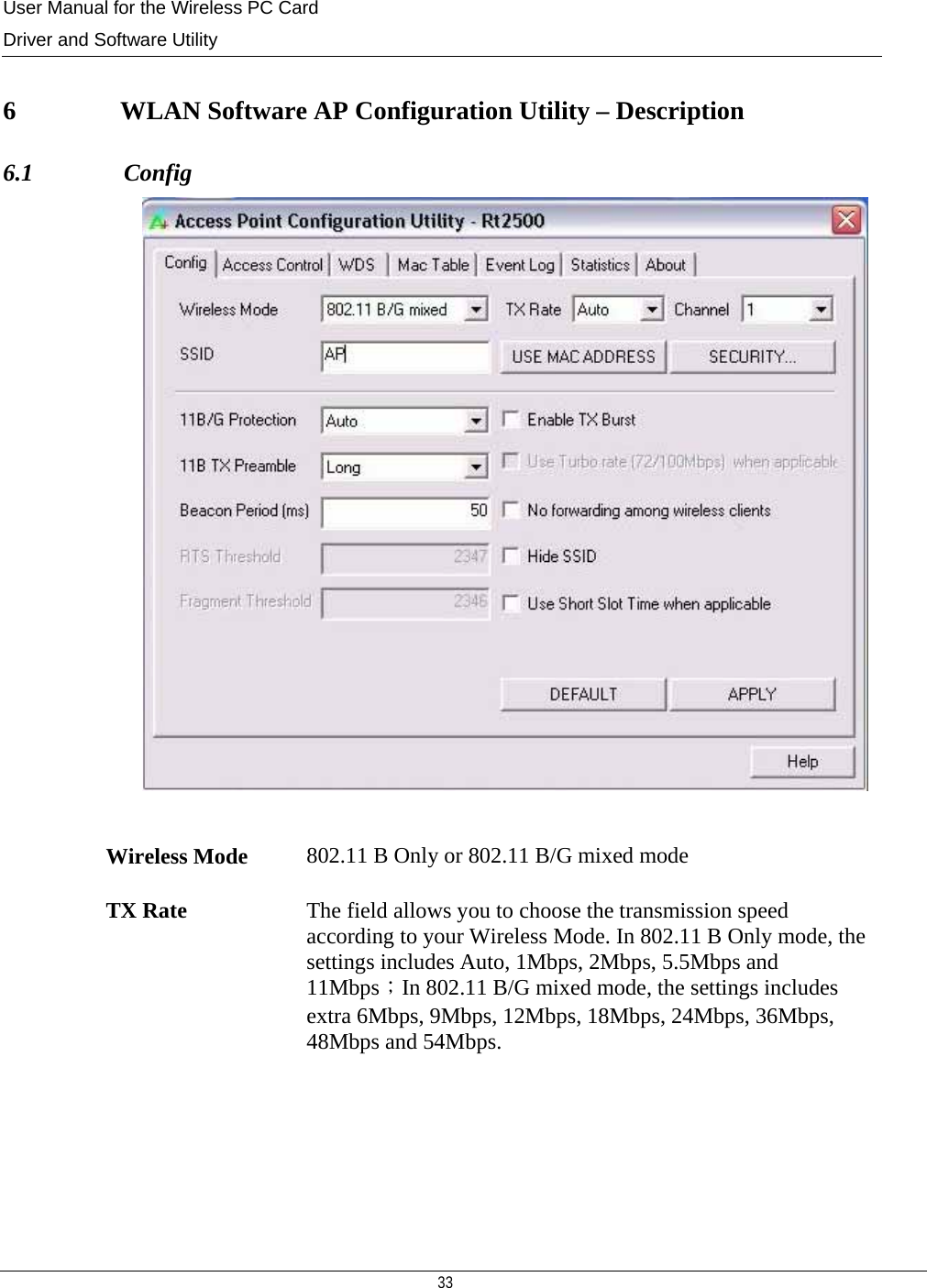 User Manual for the Wireless PC Card Driver and Software Utility   33    6                WLAN Software AP Configuration Utility – Description 6.1               Config   Wireless Mode  802.11 B Only or 802.11 B/G mixed mode TX Rate  The field allows you to choose the transmission speed according to your Wireless Mode. In 802.11 B Only mode, the settings includes Auto, 1Mbps, 2Mbps, 5.5Mbps and 11Mbps；In 802.11 B/G mixed mode, the settings includes extra 6Mbps, 9Mbps, 12Mbps, 18Mbps, 24Mbps, 36Mbps, 48Mbps and 54Mbps. 