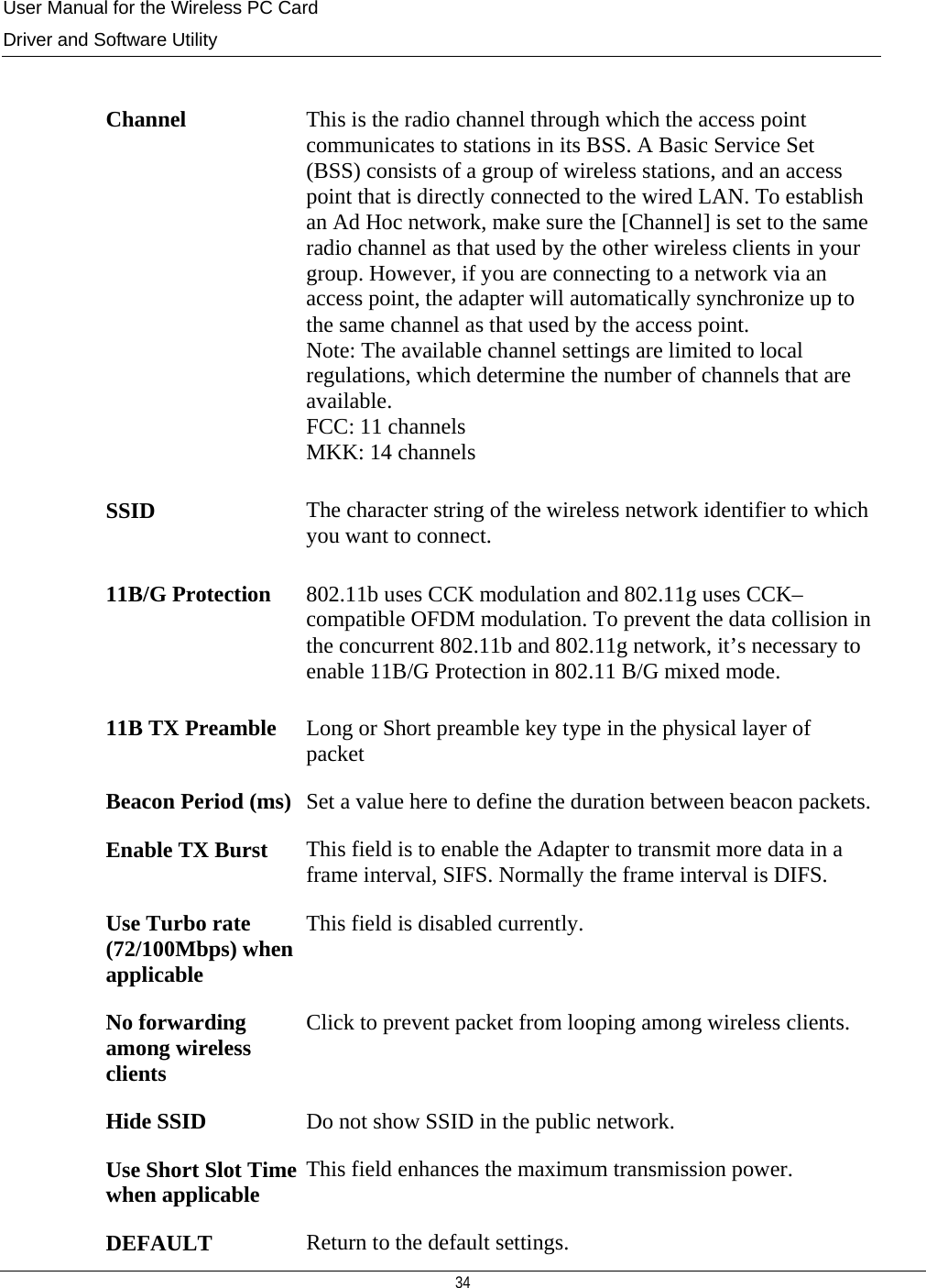 User Manual for the Wireless PC Card Driver and Software Utility  34   Channel  This is the radio channel through which the access point communicates to stations in its BSS. A Basic Service Set (BSS) consists of a group of wireless stations, and an access point that is directly connected to the wired LAN. To establish an Ad Hoc network, make sure the [Channel] is set to the same radio channel as that used by the other wireless clients in your group. However, if you are connecting to a network via an access point, the adapter will automatically synchronize up to the same channel as that used by the access point.  Note: The available channel settings are limited to local regulations, which determine the number of channels that are available. FCC: 11 channels MKK: 14 channels SSID  The character string of the wireless network identifier to which you want to connect. 11B/G Protection  802.11b uses CCK modulation and 802.11g uses CCK–compatible OFDM modulation. To prevent the data collision in the concurrent 802.11b and 802.11g network, it’s necessary to enable 11B/G Protection in 802.11 B/G mixed mode. 11B TX Preamble  Long or Short preamble key type in the physical layer of packet Beacon Period (ms)  Set a value here to define the duration between beacon packets.Enable TX Burst  This field is to enable the Adapter to transmit more data in a frame interval, SIFS. Normally the frame interval is DIFS. Use Turbo rate (72/100Mbps) when applicable This field is disabled currently. No forwarding among wireless clients Click to prevent packet from looping among wireless clients. Hide SSID  Do not show SSID in the public network. Use Short Slot Time when applicable  This field enhances the maximum transmission power. DEFAULT  Return to the default settings. 