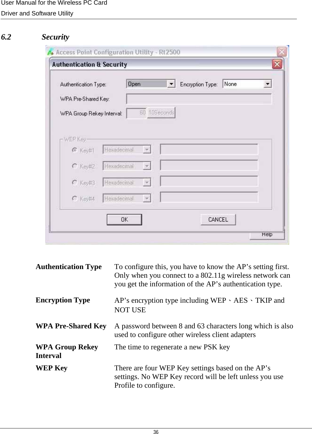 User Manual for the Wireless PC Card Driver and Software Utility  36   6.2               Security   Authentication Type  To configure this, you have to know the AP’s setting first. Only when you connect to a 802.11g wireless network can you get the information of the AP’s authentication type. Encryption Type  AP’s encryption type including WEP、AES、TKIP and NOT USE WPA Pre-Shared Key   A password between 8 and 63 characters long which is also used to configure other wireless client adapters WPA Group Rekey Interval  The time to regenerate a new PSK key WEP Key  There are four WEP Key settings based on the AP’s settings. No WEP Key record will be left unless you use Profile to configure.   