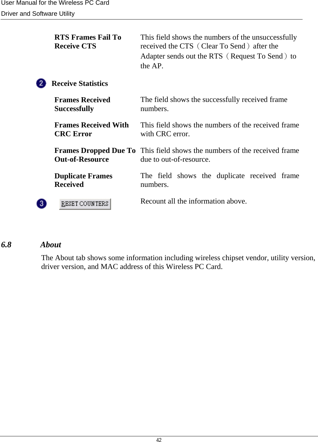 User Manual for the Wireless PC Card Driver and Software Utility  42     RTS Frames Fail To Receive CTS  This field shows the numbers of the unsuccessfully received the CTS（Clear To Send）after the Adapter sends out the RTS（Request To Send）to the AP. Receive Statistics    Frames Received Successfully  The field shows the successfully received frame numbers.  Frames Received With CRC Error  This field shows the numbers of the received frame with CRC error.   Frames Dropped Due To Out-of-Resource  This field shows the numbers of the received frame due to out-of-resource.  Duplicate Frames Received  The field shows the duplicate received frame numbers.  Recount all the information above.  6.8              About The About tab shows some information including wireless chipset vendor, utility version, driver version, and MAC address of this Wireless PC Card.             