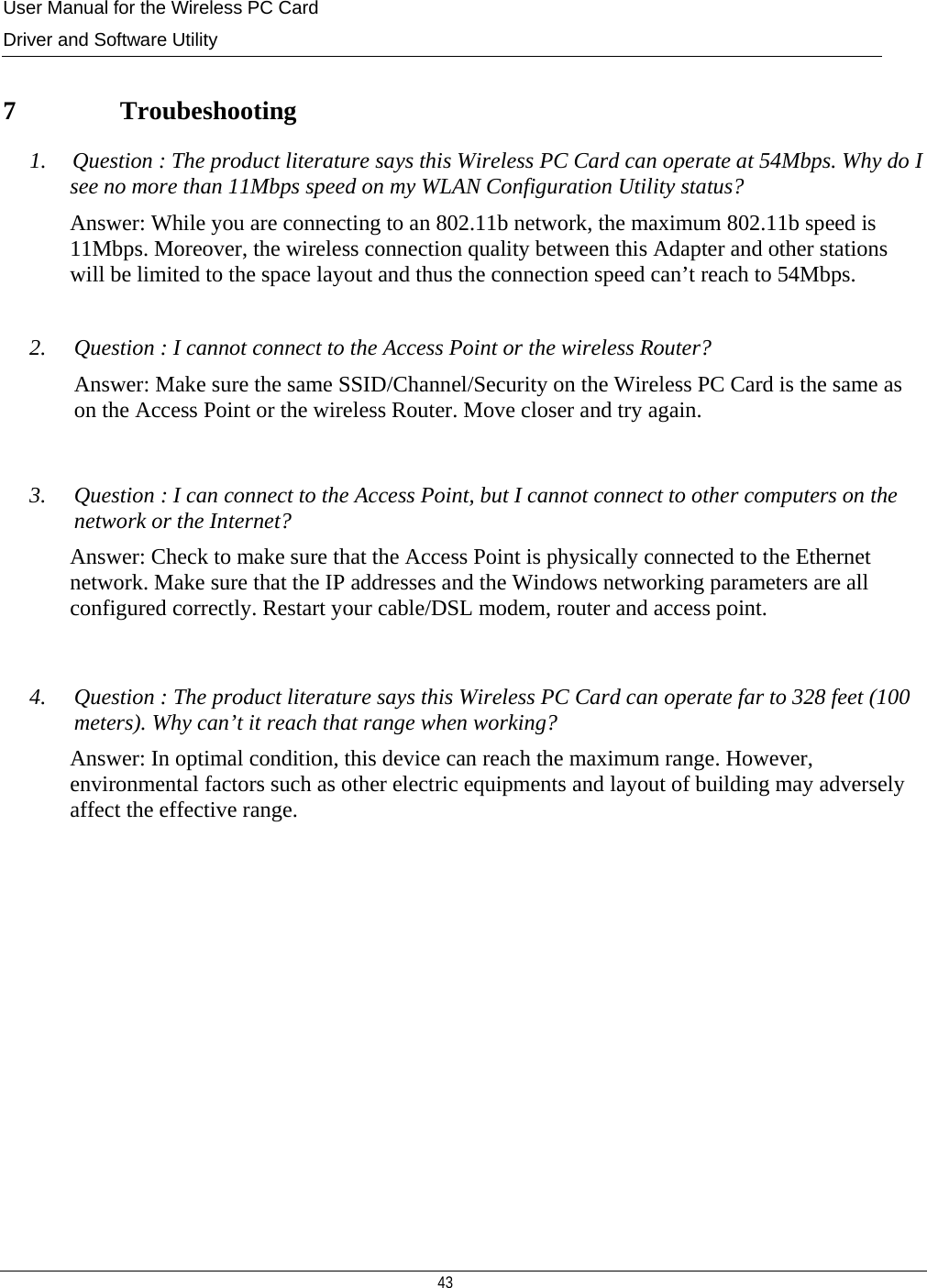 User Manual for the Wireless PC Card Driver and Software Utility   43    7   Troubeshooting 1.    Question : The product literature says this Wireless PC Card can operate at 54Mbps. Why do I see no more than 11Mbps speed on my WLAN Configuration Utility status? Answer: While you are connecting to an 802.11b network, the maximum 802.11b speed is 11Mbps. Moreover, the wireless connection quality between this Adapter and other stations will be limited to the space layout and thus the connection speed can’t reach to 54Mbps.  2. Question : I cannot connect to the Access Point or the wireless Router? Answer: Make sure the same SSID/Channel/Security on the Wireless PC Card is the same as on the Access Point or the wireless Router. Move closer and try again.  3. Question : I can connect to the Access Point, but I cannot connect to other computers on the network or the Internet? Answer: Check to make sure that the Access Point is physically connected to the Ethernet network. Make sure that the IP addresses and the Windows networking parameters are all configured correctly. Restart your cable/DSL modem, router and access point.   4. Question : The product literature says this Wireless PC Card can operate far to 328 feet (100 meters). Why can’t it reach that range when working? Answer: In optimal condition, this device can reach the maximum range. However,  environmental factors such as other electric equipments and layout of building may adversely affect the effective range.  