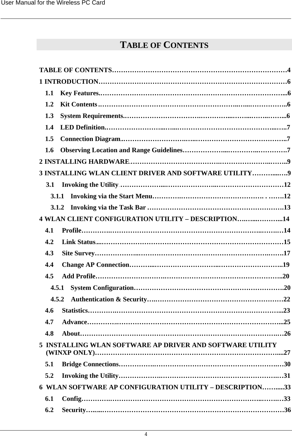 User Manual for the Wireless PC Card   4 TABLE OF CONTENTS  TABLE OF CONTENTS……………………………………………………………………4 1  INTRODUCTION…………………………………………………………………………6 1.1    Key Features.………………………………………………………………………...6 1.2    Kit Contents .……………………………………………………..…...……………..6 1.3    System Requirements.…………………………….…………...……...……..……...6 1.4    LED Definition.……………………...…...……………………………………...…..7 1.5    Connection Diagram..……………………….…..…………………………………..7 1.6    Observing Location and Range Guidelines………………...…………..………….7 2  INSTALLING HARDWARE.………………………………….…………………..……..9 3  INSTALLING WLAN CLIENT DRIVER AND SOFTWARE UTILITY………....….9 3.1   Invoking the Utility…………………...…………………..…………………………12 3.1.1   Invoking via the Start Menu………….………………………………. . …….12 3.1.2   Invoking via the Task Bar …………………………………………………….13 4  WLAN CLIENT CONFIGURATION UTILITY – DESCRIPTION….…...………...14 4.1   Profile………….…………………………………………………………..…….…14 4.2   Link Status....………………………………………………………………………15 4.3   Site Survey………………..………………………………………………….…….17 4.4   Change AP Connection………...………………………..………………………..19 4.5   Add Profile………………………….……………………………………………..20 4.5.1   System Configuration………………………………………………………….20 4.5.2   Authentication &amp; Security….…………………………………………………22 4.6   Statistics………….………………………………………………………………...23 4.7     Advance…………..………………………………………………………………...25 4.8   About…………………………………………………………………………….…26 5  INSTALLING WLAN SOFTWARE AP DRIVER AND SOFTWARE UTILITY (WINXP ONLY)………………………………………………………………………....27 5.1   Bridge Connections…………….……………………………………………….…30 5.2   Invoking the Utility……………….…………………………………………….…31 6  WLAN SOFTWARE AP CONFIGURATION UTILITY – DESCRIPTION…….....33 6.1   Config………….…………………………………………………………..…….…33 6.2   Security…......………………………………………………………………………36 