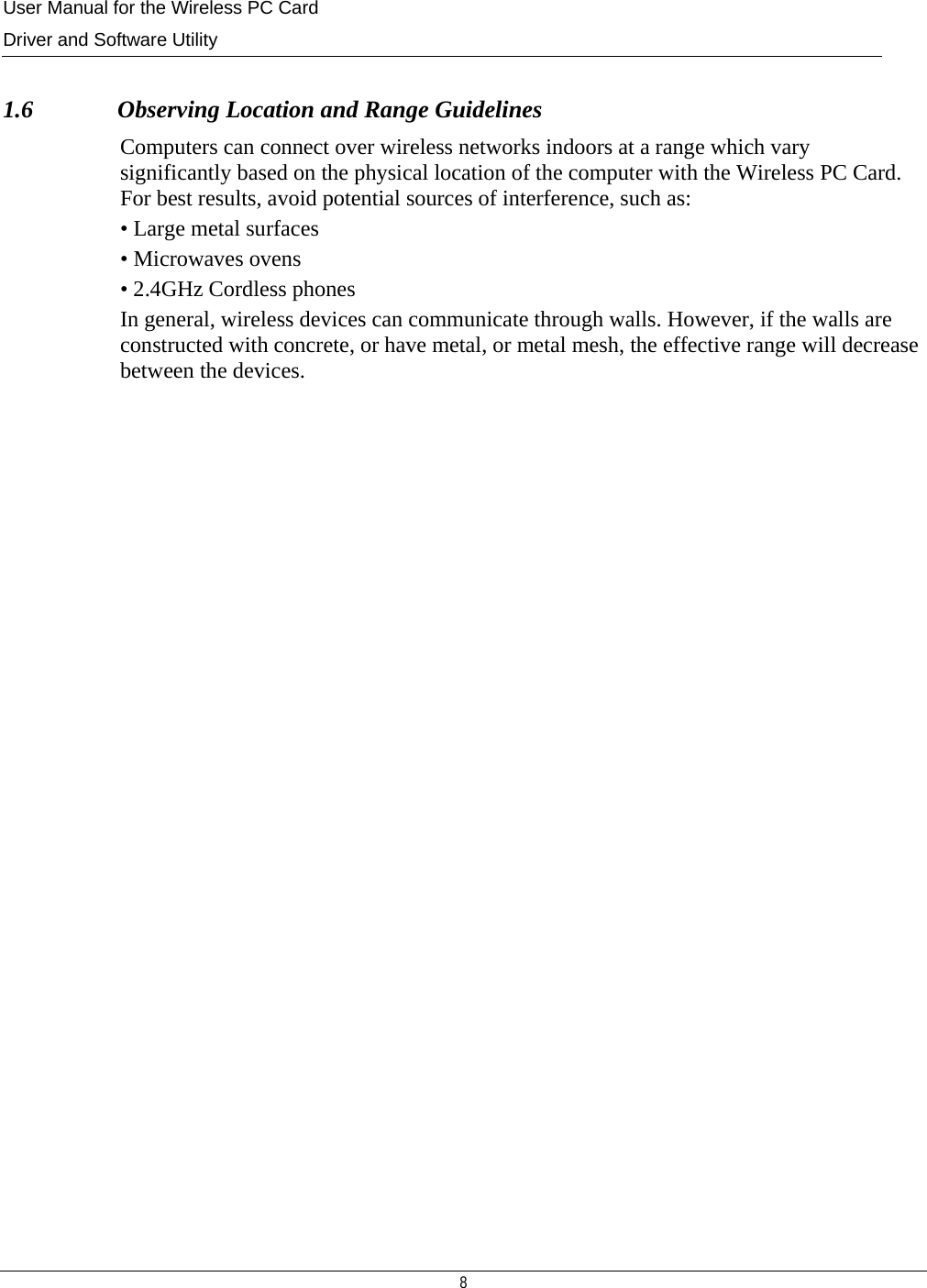 User Manual for the Wireless PC Card Driver and Software Utility  8   1.6              Observing Location and Range Guidelines Computers can connect over wireless networks indoors at a range which vary significantly based on the physical location of the computer with the Wireless PC Card. For best results, avoid potential sources of interference, such as: • Large metal surfaces • Microwaves ovens • 2.4GHz Cordless phones In general, wireless devices can communicate through walls. However, if the walls are constructed with concrete, or have metal, or metal mesh, the effective range will decrease between the devices.                        