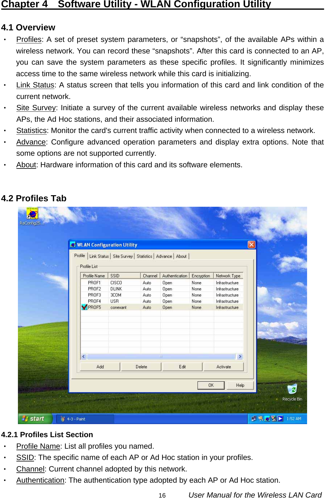                                                                                                                                                16      User Manual for the Wireless LAN Card Chapter 4  Software Utility - WLAN Configuration Utility                 4.1 Overview ‧ Profiles: A set of preset system parameters, or “snapshots”, of the available APs within a wireless network. You can record these “snapshots”. After this card is connected to an AP, you can save the system parameters as these specific profiles. It significantly minimizes access time to the same wireless network while this card is initializing. ‧ Link Status: A status screen that tells you information of this card and link condition of the current network. ‧ Site Survey: Initiate a survey of the current available wireless networks and display these APs, the Ad Hoc stations, and their associated information. ‧ Statistics: Monitor the card&apos;s current traffic activity when connected to a wireless network. ‧ Advance: Configure advanced operation parameters and display extra options. Note that some options are not supported currently. ‧ About: Hardware information of this card and its software elements.   4.2 Profiles Tab  4.2.1 Profiles List Section ‧ Profile Name: List all profiles you named. ‧ SSID: The specific name of each AP or Ad Hoc station in your profiles. ‧ Channel: Current channel adopted by this network. ‧ Authentication: The authentication type adopted by each AP or Ad Hoc station. 