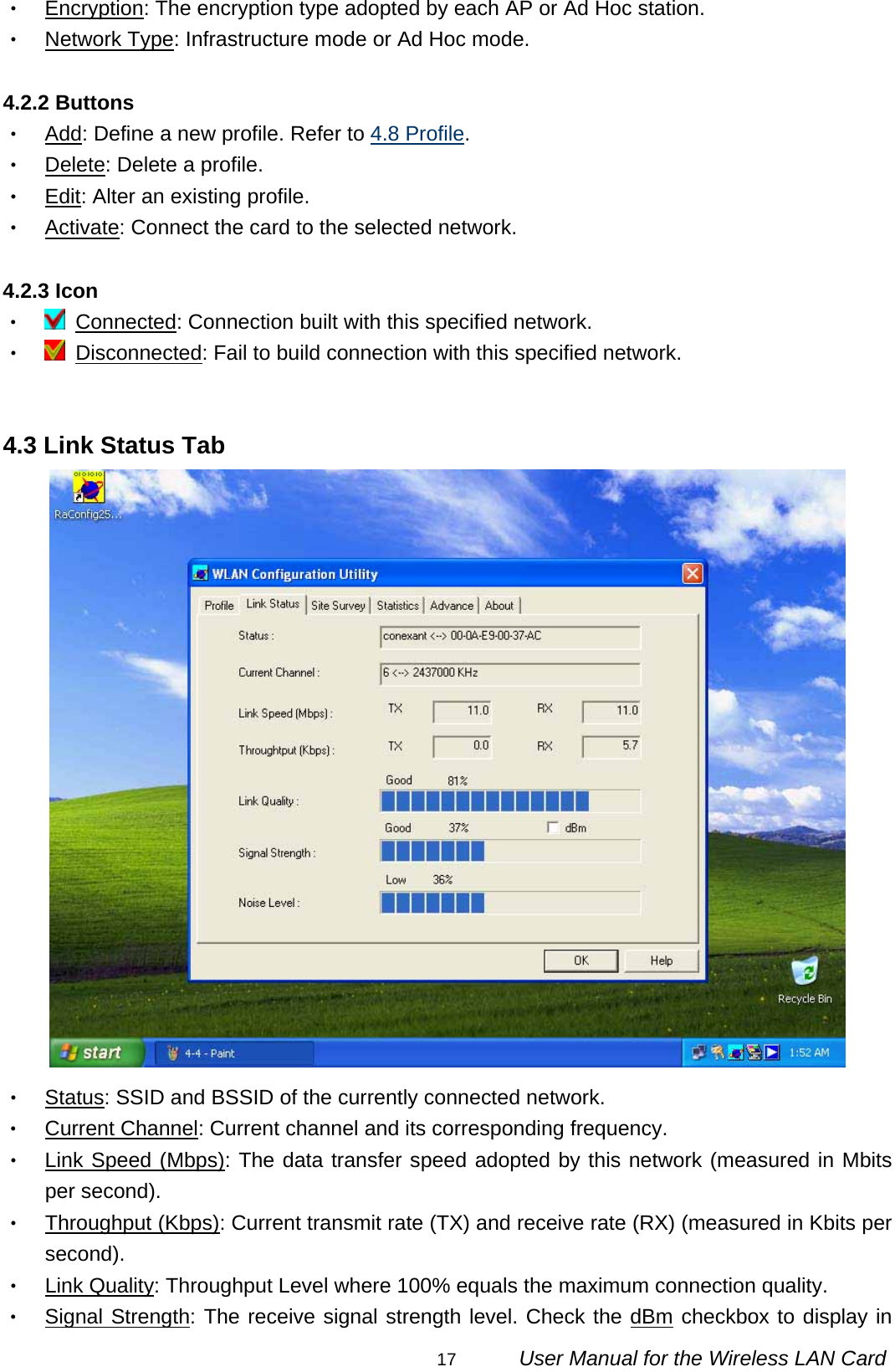                                                                                                                                                17      User Manual for the Wireless LAN Card ‧ Encryption: The encryption type adopted by each AP or Ad Hoc station. ‧ Network Type: Infrastructure mode or Ad Hoc mode.  4.2.2 Buttons ‧ Add: Define a new profile. Refer to 4.8 Profile. ‧ Delete: Delete a profile. ‧ Edit: Alter an existing profile. ‧ Activate: Connect the card to the selected network.  4.2.3 Icon ‧  Connected: Connection built with this specified network. ‧  Disconnected: Fail to build connection with this specified network.   4.3 Link Status Tab  ‧ Status: SSID and BSSID of the currently connected network. ‧ Current Channel: Current channel and its corresponding frequency. ‧ Link Speed (Mbps): The data transfer speed adopted by this network (measured in Mbits per second). ‧ Throughput (Kbps): Current transmit rate (TX) and receive rate (RX) (measured in Kbits per second). ‧ Link Quality: Throughput Level where 100% equals the maximum connection quality. ‧ Signal Strength: The receive signal strength level. Check the dBm checkbox to display in 