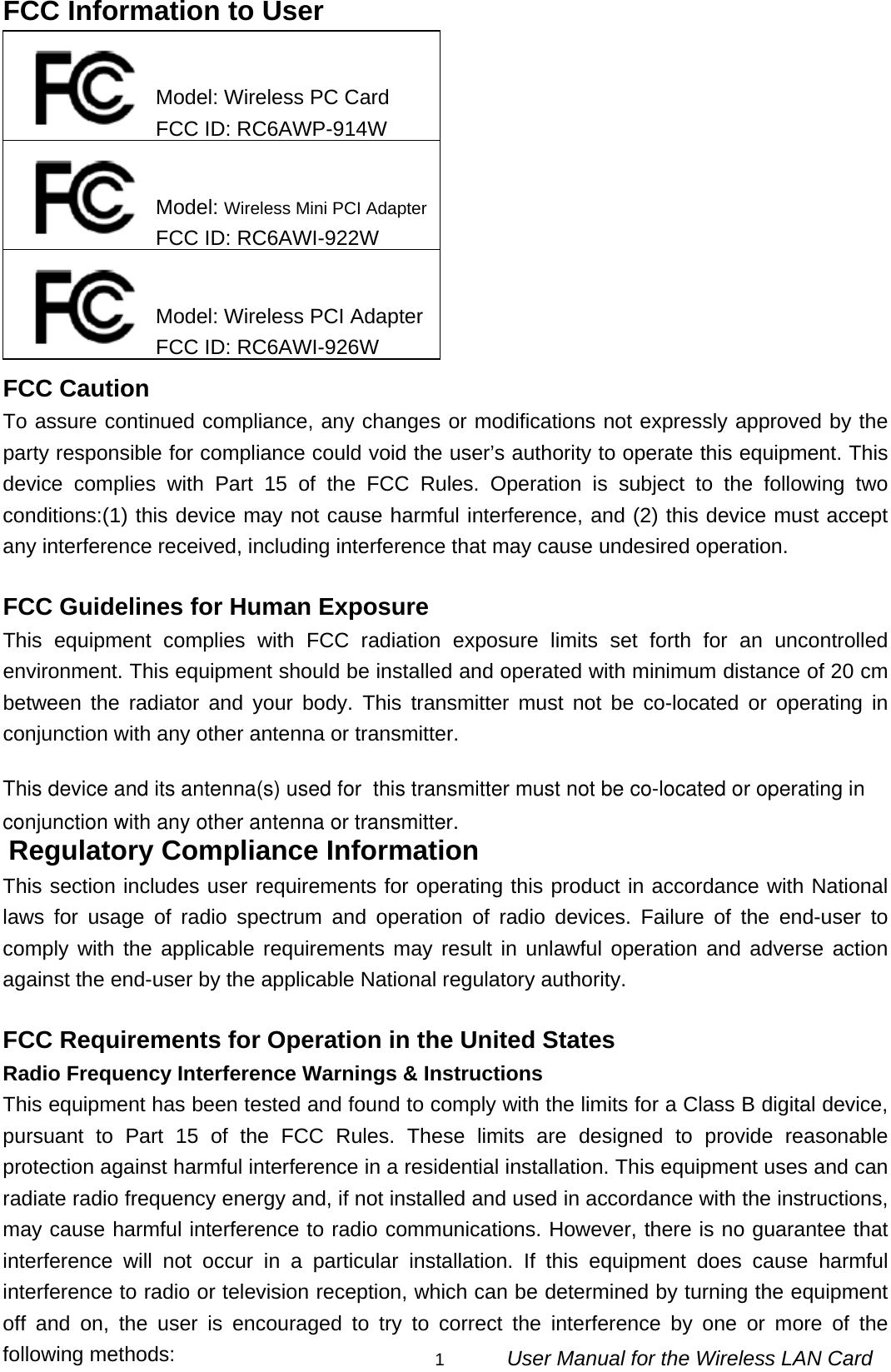                                                                                                                                                1      User Manual for the Wireless LAN Card FCC Information to User            FCC Caution To assure continued compliance, any changes or modifications not expressly approved by the party responsible for compliance could void the user’s authority to operate this equipment. This device complies with Part 15 of the FCC Rules. Operation is subject to the following two conditions:(1) this device may not cause harmful interference, and (2) this device must accept any interference received, including interference that may cause undesired operation.  FCC Guidelines for Human Exposure This equipment complies with FCC radiation exposure limits set forth for an uncontrolled environment. This equipment should be installed and operated with minimum distance of 20 cm between the radiator and your body. This transmitter must not be co-located or operating in conjunction with any other antenna or transmitter. This device and its antenna(s) used for  this transmitter must not be co-located or operating in conjunction with any other antenna or transmitter. Regulatory Compliance Information This section includes user requirements for operating this product in accordance with National laws for usage of radio spectrum and operation of radio devices. Failure of the end-user to comply with the applicable requirements may result in unlawful operation and adverse action against the end-user by the applicable National regulatory authority.  FCC Requirements for Operation in the United States Radio Frequency Interference Warnings &amp; Instructions This equipment has been tested and found to comply with the limits for a Class B digital device, pursuant to Part 15 of the FCC Rules. These limits are designed to provide reasonable protection against harmful interference in a residential installation. This equipment uses and can radiate radio frequency energy and, if not installed and used in accordance with the instructions, may cause harmful interference to radio communications. However, there is no guarantee that interference will not occur in a particular installation. If this equipment does cause harmful interference to radio or television reception, which can be determined by turning the equipment off and on, the user is encouraged to try to correct the interference by one or more of the following methods: Model: Wireless PC Card FCC ID: RC6AWP-914W Model: Wireless Mini PCI AdapterFCC ID: RC6AWI-922W Model: Wireless PCI AdapterFCC ID: RC6AWI-926W 