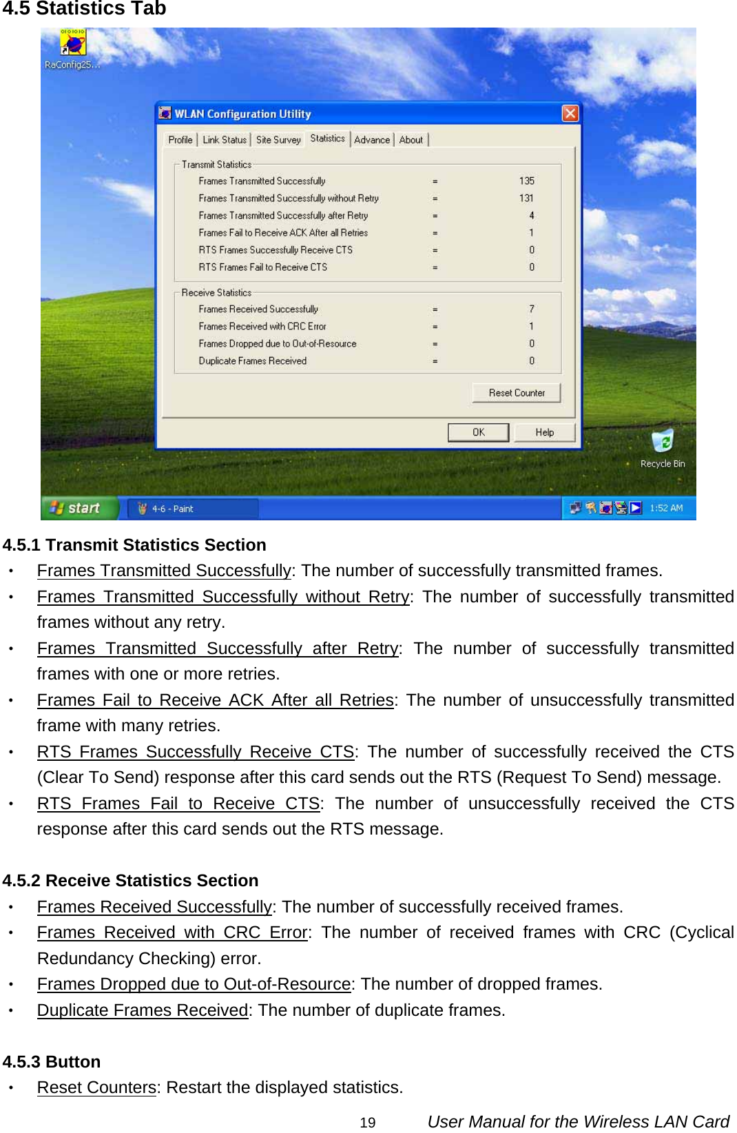                                                                                                                                                19      User Manual for the Wireless LAN Card 4.5 Statistics Tab  4.5.1 Transmit Statistics Section ‧ Frames Transmitted Successfully: The number of successfully transmitted frames. ‧ Frames Transmitted Successfully without Retry: The number of successfully transmitted frames without any retry. ‧ Frames Transmitted Successfully after Retry: The number of successfully transmitted frames with one or more retries. ‧ Frames Fail to Receive ACK After all Retries: The number of unsuccessfully transmitted frame with many retries. ‧ RTS Frames Successfully Receive CTS: The number of successfully received the CTS (Clear To Send) response after this card sends out the RTS (Request To Send) message. ‧ RTS Frames Fail to Receive CTS: The number of unsuccessfully received the CTS response after this card sends out the RTS message.  4.5.2 Receive Statistics Section ‧ Frames Received Successfully: The number of successfully received frames. ‧ Frames Received with CRC Error: The number of received frames with CRC (Cyclical Redundancy Checking) error. ‧ Frames Dropped due to Out-of-Resource: The number of dropped frames. ‧ Duplicate Frames Received: The number of duplicate frames.  4.5.3 Button ‧ Reset Counters: Restart the displayed statistics. 