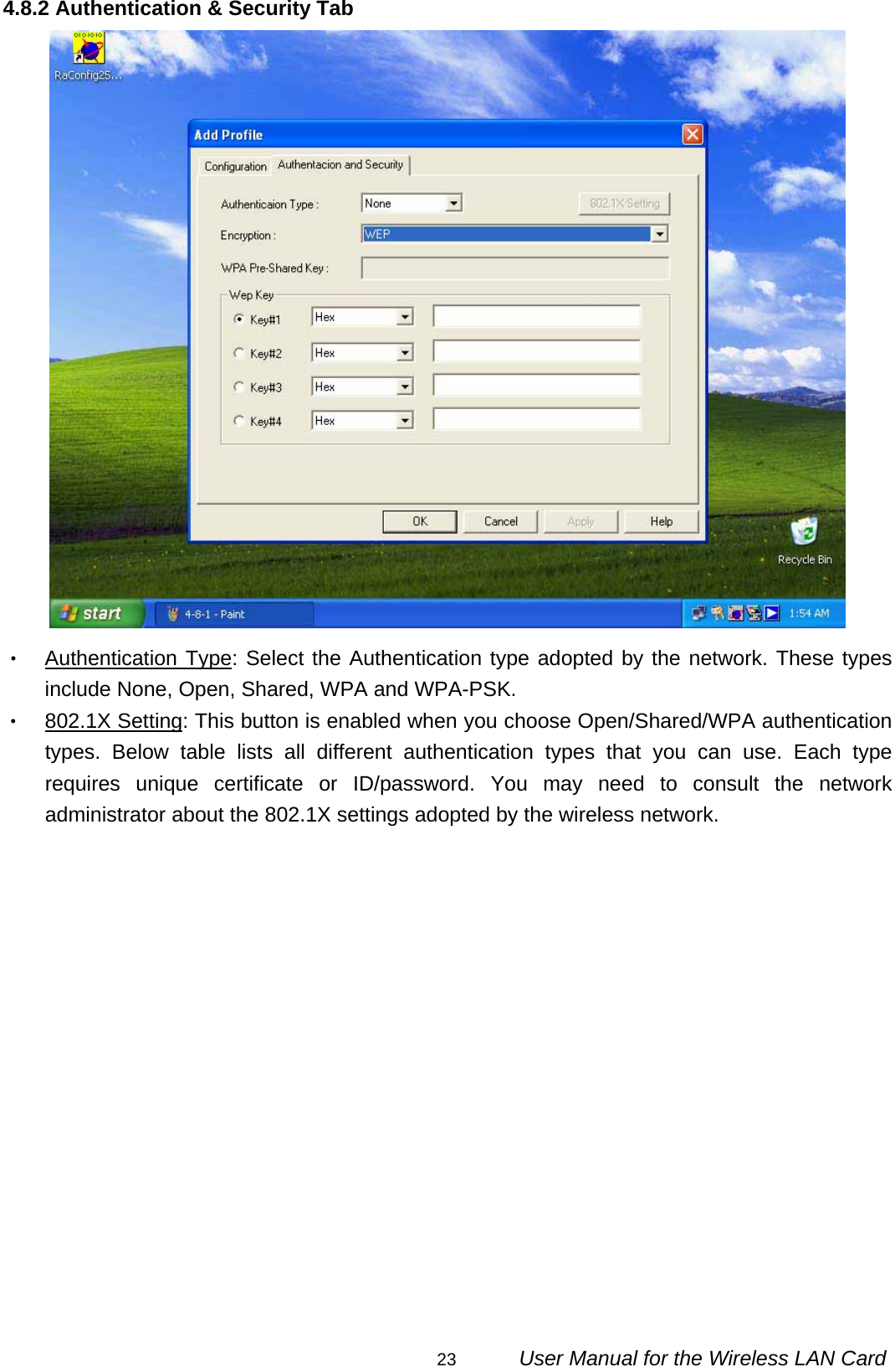                                                                                                                                                23      User Manual for the Wireless LAN Card 4.8.2 Authentication &amp; Security Tab  ‧ Authentication Type: Select the Authentication type adopted by the network. These types include None, Open, Shared, WPA and WPA-PSK. ‧ 802.1X Setting: This button is enabled when you choose Open/Shared/WPA authentication types. Below table lists all different authentication types that you can use. Each type requires unique certificate or ID/password. You may need to consult the network administrator about the 802.1X settings adopted by the wireless network. 