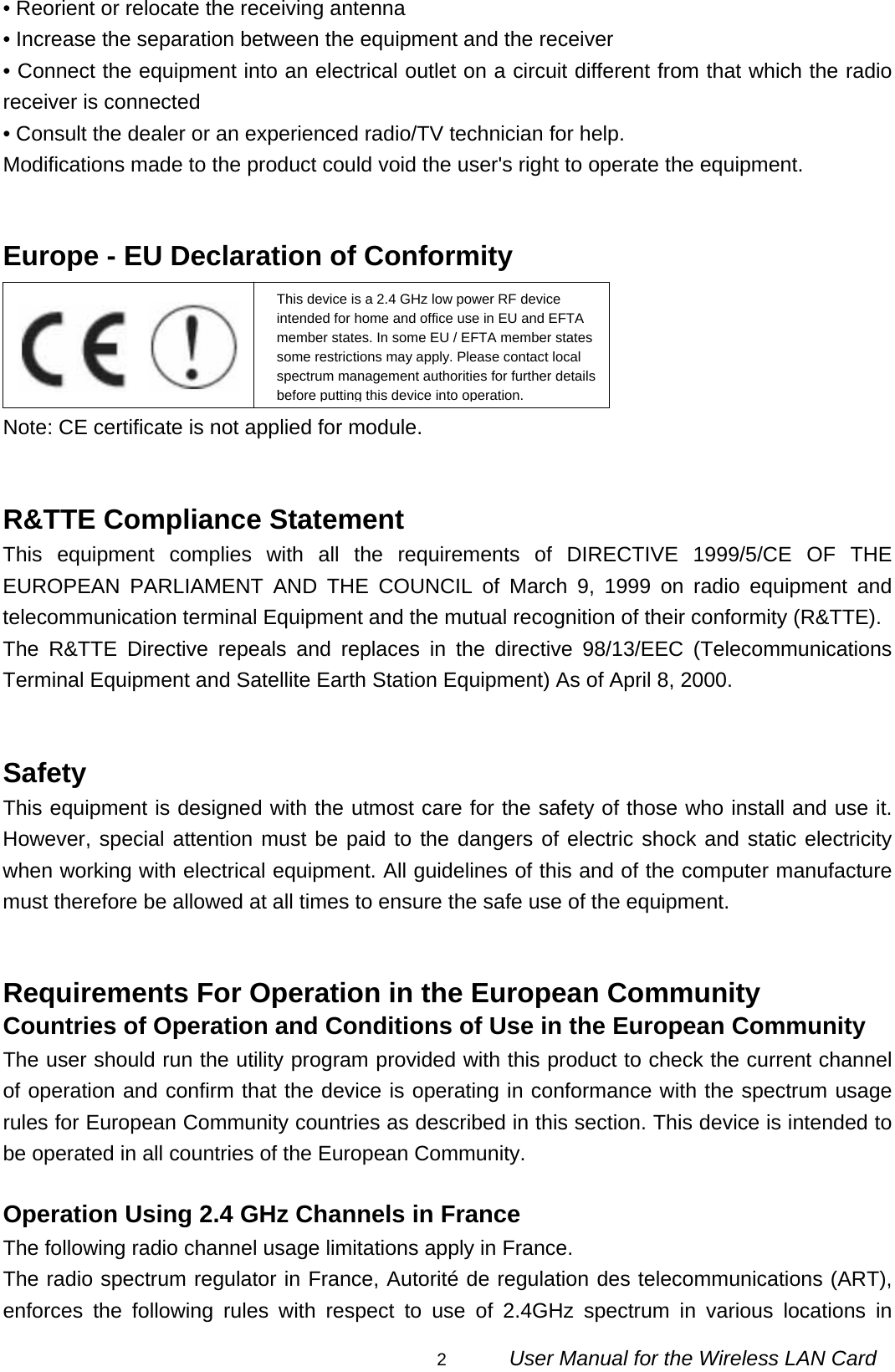                                                                                                                                                2      User Manual for the Wireless LAN Card • Reorient or relocate the receiving antenna • Increase the separation between the equipment and the receiver • Connect the equipment into an electrical outlet on a circuit different from that which the radio receiver is connected • Consult the dealer or an experienced radio/TV technician for help. Modifications made to the product could void the user&apos;s right to operate the equipment.   Europe - EU Declaration of Conformity     Note: CE certificate is not applied for module.   R&amp;TTE Compliance Statement This equipment complies with all the requirements of DIRECTIVE 1999/5/CE OF THE EUROPEAN PARLIAMENT AND THE COUNCIL of March 9, 1999 on radio equipment and telecommunication terminal Equipment and the mutual recognition of their conformity (R&amp;TTE). The R&amp;TTE Directive repeals and replaces in the directive 98/13/EEC (Telecommunications Terminal Equipment and Satellite Earth Station Equipment) As of April 8, 2000.   Safety This equipment is designed with the utmost care for the safety of those who install and use it. However, special attention must be paid to the dangers of electric shock and static electricity when working with electrical equipment. All guidelines of this and of the computer manufacture must therefore be allowed at all times to ensure the safe use of the equipment.   Requirements For Operation in the European Community Countries of Operation and Conditions of Use in the European Community The user should run the utility program provided with this product to check the current channel of operation and confirm that the device is operating in conformance with the spectrum usage rules for European Community countries as described in this section. This device is intended to be operated in all countries of the European Community.  Operation Using 2.4 GHz Channels in France The following radio channel usage limitations apply in France. The radio spectrum regulator in France, Autorité de regulation des telecommunications (ART), enforces the following rules with respect to use of 2.4GHz spectrum in various locations in This device is a 2.4 GHz low power RF device intended for home and office use in EU and EFTA member states. In some EU / EFTA member states some restrictions may apply. Please contact local spectrum management authorities for further details before putting this device into operation.