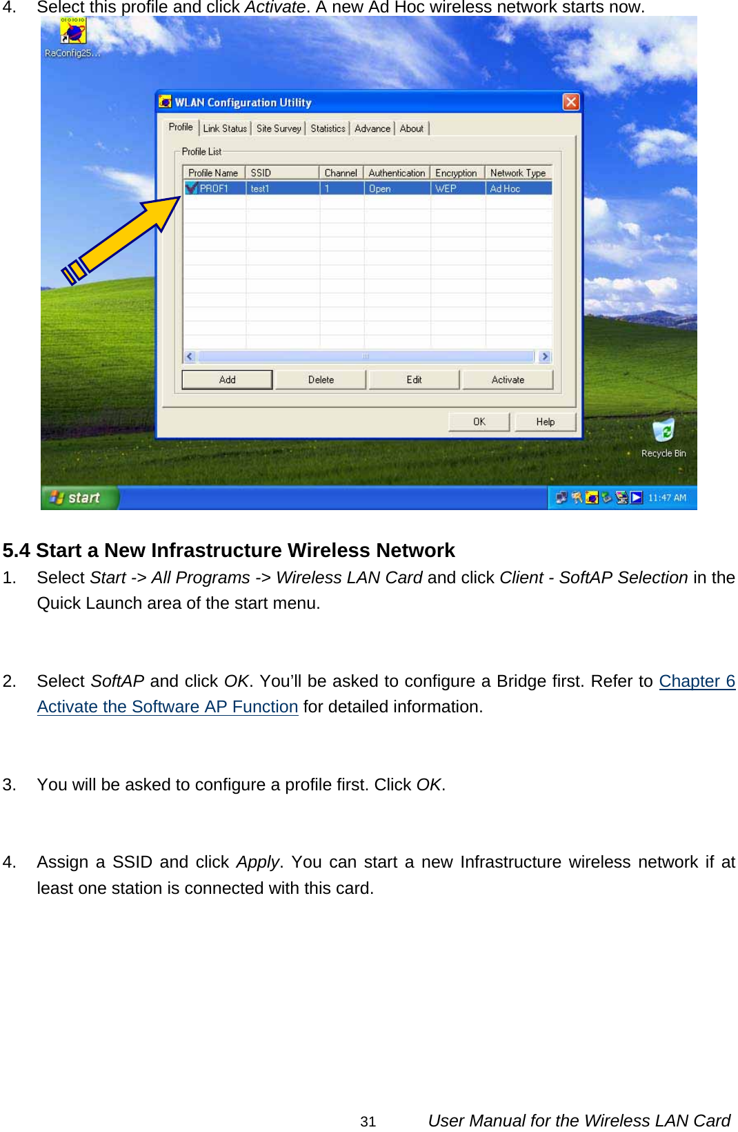                                                                                                                                                31      User Manual for the Wireless LAN Card 4.  Select this profile and click Activate. A new Ad Hoc wireless network starts now.   5.4 Start a New Infrastructure Wireless Network 1. Select Start -&gt; All Programs -&gt; Wireless LAN Card and click Client - SoftAP Selection in the Quick Launch area of the start menu.   2. Select SoftAP and click OK. You’ll be asked to configure a Bridge first. Refer to Chapter 6 Activate the Software AP Function for detailed information.   3.  You will be asked to configure a profile first. Click OK.   4.  Assign a SSID and click Apply. You can start a new Infrastructure wireless network if at least one station is connected with this card.         