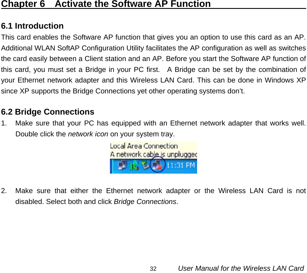                                                                                                                                                32      User Manual for the Wireless LAN Card                   Chapter 6  Activate the Software AP Function                           6.1 Introduction This card enables the Software AP function that gives you an option to use this card as an AP. Additional WLAN SoftAP Configuration Utility facilitates the AP configuration as well as switches the card easily between a Client station and an AP. Before you start the Software AP function of this card, you must set a Bridge in your PC first.  A Bridge can be set by the combination of your Ethernet network adapter and this Wireless LAN Card. This can be done in Windows XP since XP supports the Bridge Connections yet other operating systems don’t.  6.2 Bridge Connections 1.  Make sure that your PC has equipped with an Ethernet network adapter that works well. Double click the network icon on your system tray.   2.  Make sure that either the Ethernet network adapter or the Wireless LAN Card is not disabled. Select both and click Bridge Connections. 