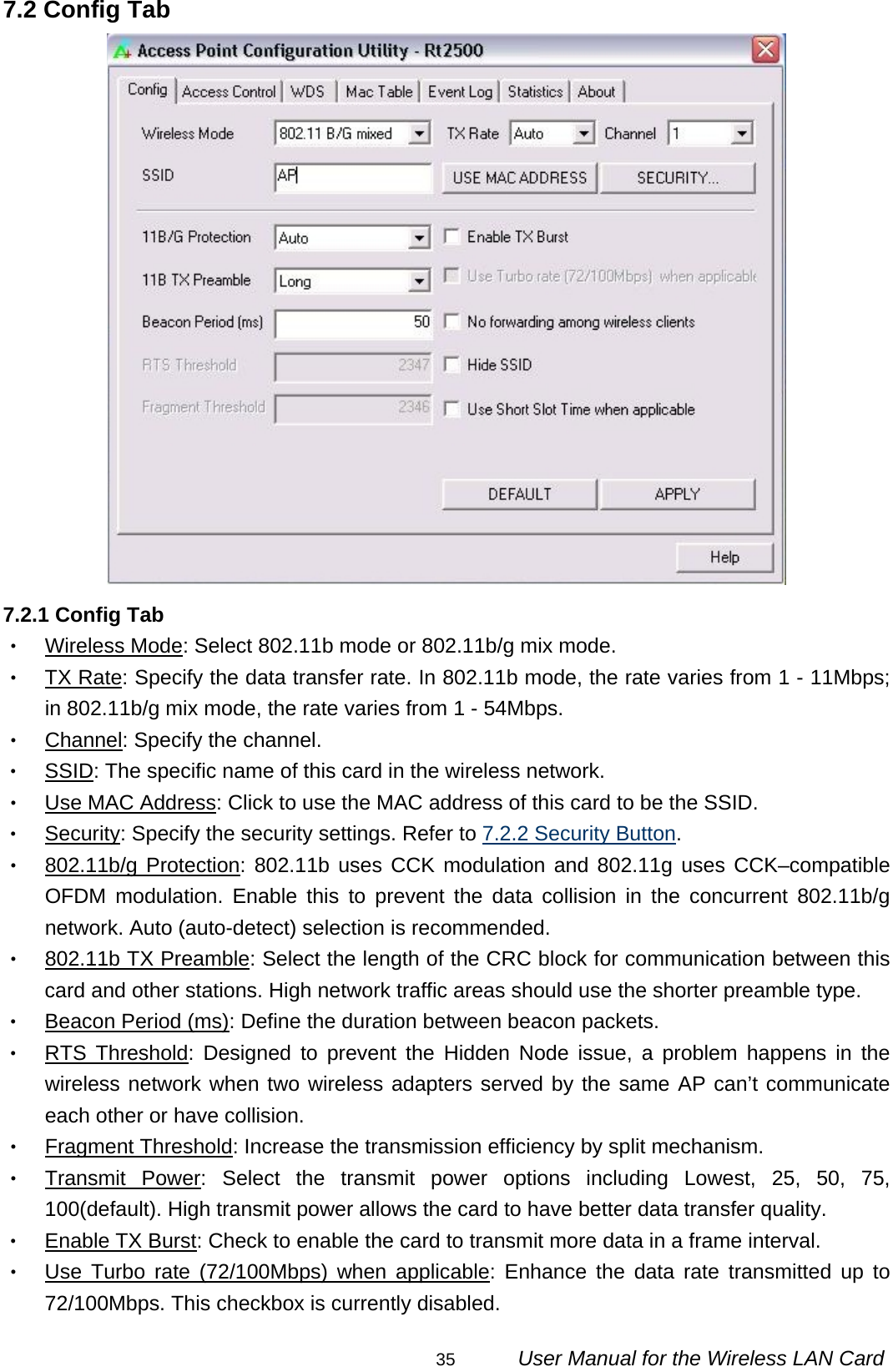                                                                                                                                                35      User Manual for the Wireless LAN Card 7.2 Config Tab  7.2.1 Config Tab ‧ Wireless Mode: Select 802.11b mode or 802.11b/g mix mode. ‧ TX Rate: Specify the data transfer rate. In 802.11b mode, the rate varies from 1 - 11Mbps; in 802.11b/g mix mode, the rate varies from 1 - 54Mbps. ‧ Channel: Specify the channel. ‧ SSID: The specific name of this card in the wireless network. ‧ Use MAC Address: Click to use the MAC address of this card to be the SSID. ‧ Security: Specify the security settings. Refer to 7.2.2 Security Button. ‧ 802.11b/g Protection: 802.11b uses CCK modulation and 802.11g uses CCK–compatible OFDM modulation. Enable this to prevent the data collision in the concurrent 802.11b/g network. Auto (auto-detect) selection is recommended. ‧ 802.11b TX Preamble: Select the length of the CRC block for communication between this card and other stations. High network traffic areas should use the shorter preamble type. ‧ Beacon Period (ms): Define the duration between beacon packets. ‧ RTS Threshold: Designed to prevent the Hidden Node issue, a problem happens in the wireless network when two wireless adapters served by the same AP can’t communicate each other or have collision. ‧ Fragment Threshold: Increase the transmission efficiency by split mechanism. ‧ Transmit Power: Select the transmit power options including Lowest, 25, 50, 75, 100(default). High transmit power allows the card to have better data transfer quality. ‧ Enable TX Burst: Check to enable the card to transmit more data in a frame interval. ‧ Use Turbo rate (72/100Mbps) when applicable: Enhance the data rate transmitted up to 72/100Mbps. This checkbox is currently disabled. 