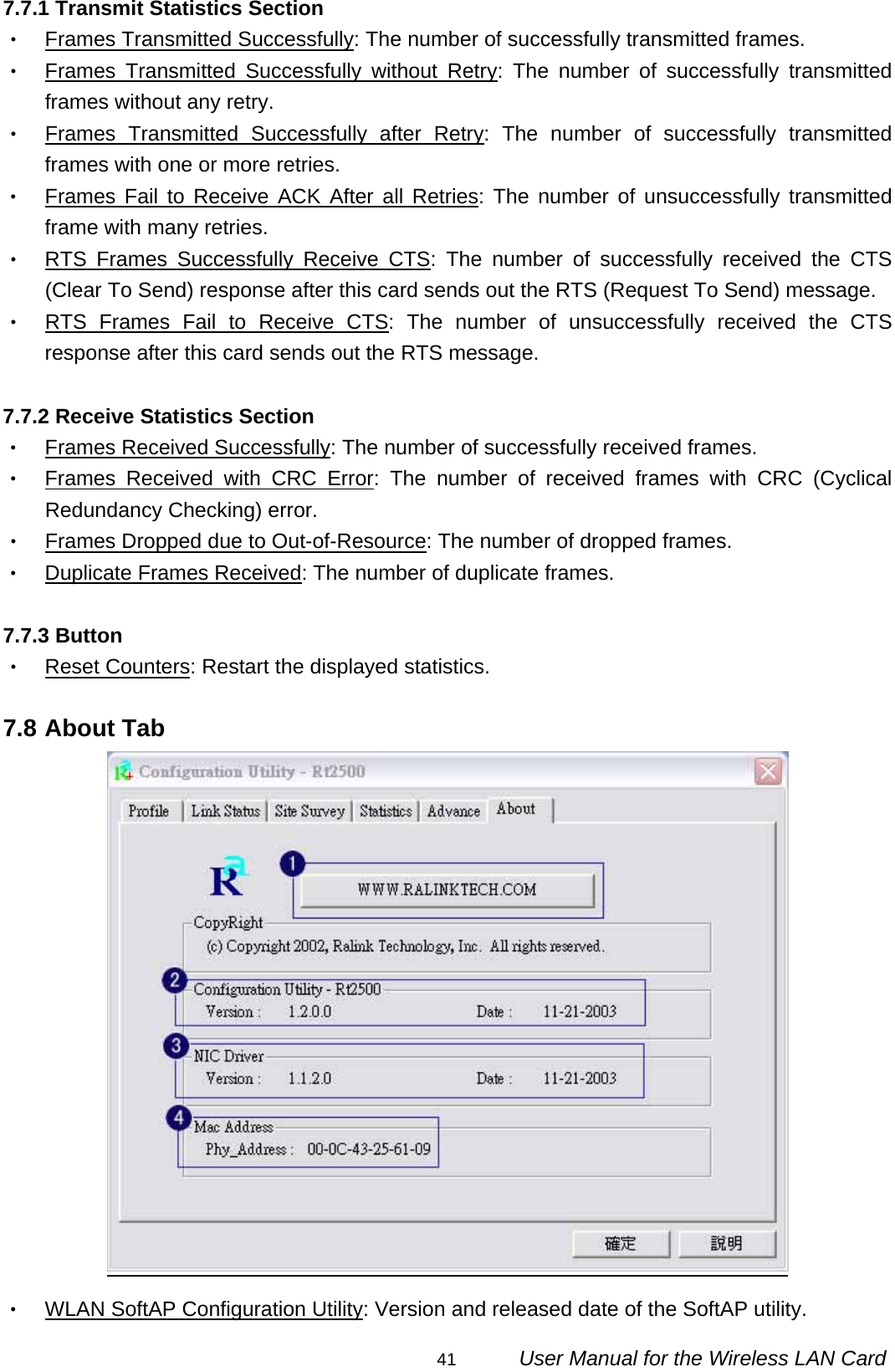                                                                                                                                                41      User Manual for the Wireless LAN Card 7.7.1 Transmit Statistics Section ‧ Frames Transmitted Successfully: The number of successfully transmitted frames. ‧ Frames Transmitted Successfully without Retry: The number of successfully transmitted frames without any retry. ‧ Frames Transmitted Successfully after Retry: The number of successfully transmitted frames with one or more retries. ‧ Frames Fail to Receive ACK After all Retries: The number of unsuccessfully transmitted frame with many retries. ‧ RTS Frames Successfully Receive CTS: The number of successfully received the CTS (Clear To Send) response after this card sends out the RTS (Request To Send) message. ‧ RTS Frames Fail to Receive CTS: The number of unsuccessfully received the CTS response after this card sends out the RTS message.  7.7.2 Receive Statistics Section ‧ Frames Received Successfully: The number of successfully received frames. ‧ Frames Received with CRC Error: The number of received frames with CRC (Cyclical Redundancy Checking) error. ‧ Frames Dropped due to Out-of-Resource: The number of dropped frames. ‧ Duplicate Frames Received: The number of duplicate frames.  7.7.3 Button ‧ Reset Counters: Restart the displayed statistics.  7.8 About Tab  ‧ WLAN SoftAP Configuration Utility: Version and released date of the SoftAP utility. 