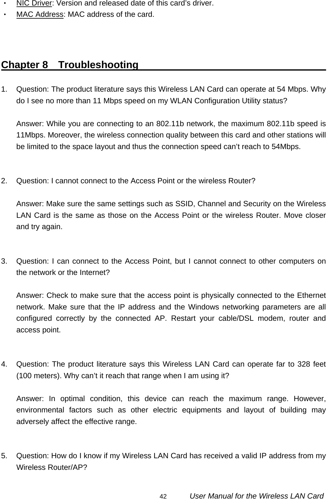                                                                                                                                                42      User Manual for the Wireless LAN Card ‧ NIC Driver: Version and released date of this card’s driver. ‧ MAC Address: MAC address of the card.    Chapter 8  Troubleshooting                                         1.  Question: The product literature says this Wireless LAN Card can operate at 54 Mbps. Why do I see no more than 11 Mbps speed on my WLAN Configuration Utility status?  Answer: While you are connecting to an 802.11b network, the maximum 802.11b speed is 11Mbps. Moreover, the wireless connection quality between this card and other stations will be limited to the space layout and thus the connection speed can’t reach to 54Mbps.   2.  Question: I cannot connect to the Access Point or the wireless Router?  Answer: Make sure the same settings such as SSID, Channel and Security on the Wireless LAN Card is the same as those on the Access Point or the wireless Router. Move closer and try again.   3.  Question: I can connect to the Access Point, but I cannot connect to other computers on the network or the Internet?  Answer: Check to make sure that the access point is physically connected to the Ethernet network. Make sure that the IP address and the Windows networking parameters are all configured correctly by the connected AP. Restart your cable/DSL modem, router and access point.   4. Question: The product literature says this Wireless LAN Card can operate far to 328 feet (100 meters). Why can’t it reach that range when I am using it?  Answer: In optimal condition, this device can reach the maximum range. However, environmental factors such as other electric equipments and layout of building may adversely affect the effective range.   5.  Question: How do I know if my Wireless LAN Card has received a valid IP address from my Wireless Router/AP?  