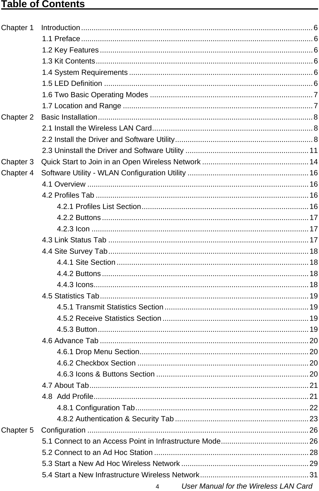                                                                                                                                                4      User Manual for the Wireless LAN Card Table of Contents                                                   Chapter 1    Introduction...............................................................................................................6 1.1 Preface...............................................................................................................6 1.2 Key Features......................................................................................................6 1.3 Kit Contents........................................................................................................6 1.4 System Requirements ........................................................................................6 1.5 LED Definition ....................................................................................................6 1.6 Two Basic Operating Modes ..............................................................................7 1.7 Location and Range ...........................................................................................7 Chapter 2  Basic Installation.......................................................................................................8 2.1 Install the Wireless LAN Card.............................................................................8 2.2 Install the Driver and Software Utility..................................................................8 2.3 Uninstall the Driver and Software Utility ...........................................................11 Chapter 3    Quick Start to Join in an Open Wireless Network ...................................................14 Chapter 4    Software Utility - WLAN Configuration Utility ..........................................................16 4.1 Overview ..........................................................................................................16 4.2 Profiles Tab ......................................................................................................16 4.2.1 Profiles List Section................................................................................16 4.2.2 Buttons...................................................................................................17 4.2.3 Icon ........................................................................................................17 4.3 Link Status Tab ................................................................................................17 4.4 Site Survey Tab................................................................................................18 4.4.1 Site Section ............................................................................................18 4.4.2 Buttons...................................................................................................18 4.4.3 Icons.......................................................................................................18 4.5 Statistics Tab....................................................................................................19 4.5.1 Transmit Statistics Section .....................................................................19 4.5.2 Receive Statistics Section ......................................................................19 4.5.3 Button.....................................................................................................19 4.6 Advance Tab ....................................................................................................20 4.6.1 Drop Menu Section.................................................................................20 4.6.2 Checkbox Section ..................................................................................20 4.6.3 Icons &amp; Buttons Section .........................................................................20 4.7 About Tab.........................................................................................................21 4.8 Add Profile.......................................................................................................21 4.8.1 Configuration Tab...................................................................................22 4.8.2 Authentication &amp; Security Tab ................................................................23 Chapter 5  Configuration ..........................................................................................................26 5.1 Connect to an Access Point in Infrastructure Mode..........................................26 5.2 Connect to an Ad Hoc Station ..........................................................................28 5.3 Start a New Ad Hoc Wireless Network .............................................................29 5.4 Start a New Infrastructure Wireless Network....................................................31 