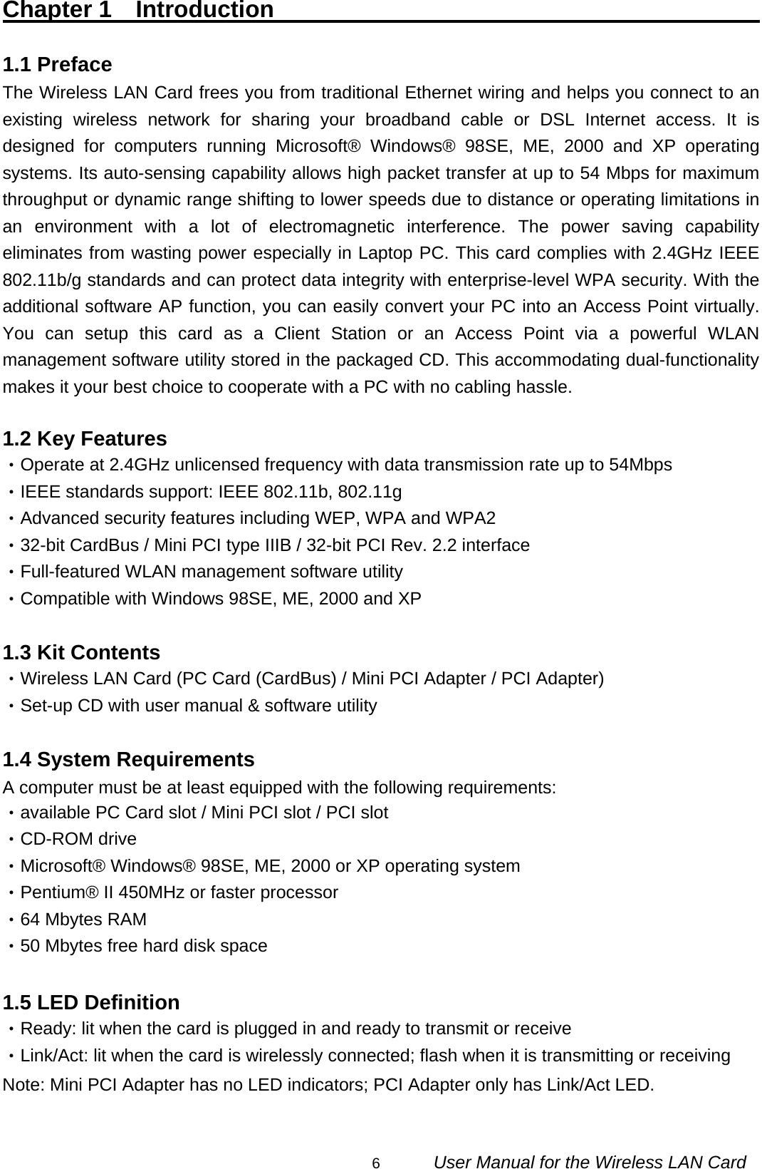                                                                                                                                                6      User Manual for the Wireless LAN Card Chapter 1  Introduction                                                1.1 Preface                                                               The Wireless LAN Card frees you from traditional Ethernet wiring and helps you connect to an existing wireless network for sharing your broadband cable or DSL Internet access. It is designed for computers running Microsoft® Windows® 98SE, ME, 2000 and XP operating systems. Its auto-sensing capability allows high packet transfer at up to 54 Mbps for maximum throughput or dynamic range shifting to lower speeds due to distance or operating limitations in an environment with a lot of electromagnetic interference. The power saving capability eliminates from wasting power especially in Laptop PC. This card complies with 2.4GHz IEEE 802.11b/g standards and can protect data integrity with enterprise-level WPA security. With the additional software AP function, you can easily convert your PC into an Access Point virtually. You can setup this card as a Client Station or an Access Point via a powerful WLAN management software utility stored in the packaged CD. This accommodating dual-functionality makes it your best choice to cooperate with a PC with no cabling hassle.  1.2 Key Features ‧Operate at 2.4GHz unlicensed frequency with data transmission rate up to 54Mbps ‧IEEE standards support: IEEE 802.11b, 802.11g   ‧Advanced security features including WEP, WPA and WPA2 ‧32-bit CardBus / Mini PCI type IIIB / 32-bit PCI Rev. 2.2 interface ‧Full-featured WLAN management software utility ‧Compatible with Windows 98SE, ME, 2000 and XP  1.3 Kit Contents ‧Wireless LAN Card (PC Card (CardBus) / Mini PCI Adapter / PCI Adapter) ‧Set-up CD with user manual &amp; software utility  1.4 System Requirements A computer must be at least equipped with the following requirements: ‧available PC Card slot / Mini PCI slot / PCI slot ‧CD-ROM drive ‧Microsoft® Windows® 98SE, ME, 2000 or XP operating system ‧Pentium® II 450MHz or faster processor ‧64 Mbytes RAM ‧50 Mbytes free hard disk space  1.5 LED Definition ‧Ready: lit when the card is plugged in and ready to transmit or receive ‧Link/Act: lit when the card is wirelessly connected; flash when it is transmitting or receiving Note: Mini PCI Adapter has no LED indicators; PCI Adapter only has Link/Act LED.  