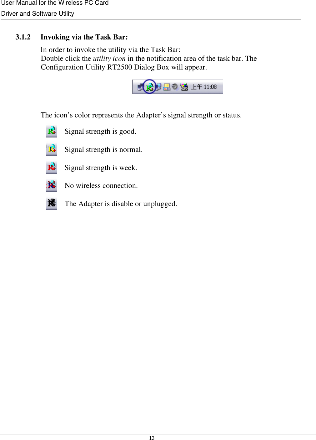 User Manual for the Wireless PC Card Driver and Software Utility   13    3.1.2   Invoking via the Task Bar: In order to invoke the utility via the Task Bar: Double click the utility icon in the notification area of the task bar. The  Configuration Utility RT2500 Dialog Box will appear.   The icon’s color represents the Adapter’s signal strength or status.  Signal strength is good.  Signal strength is normal.  Signal strength is week.  No wireless connection.  The Adapter is disable or unplugged.                  