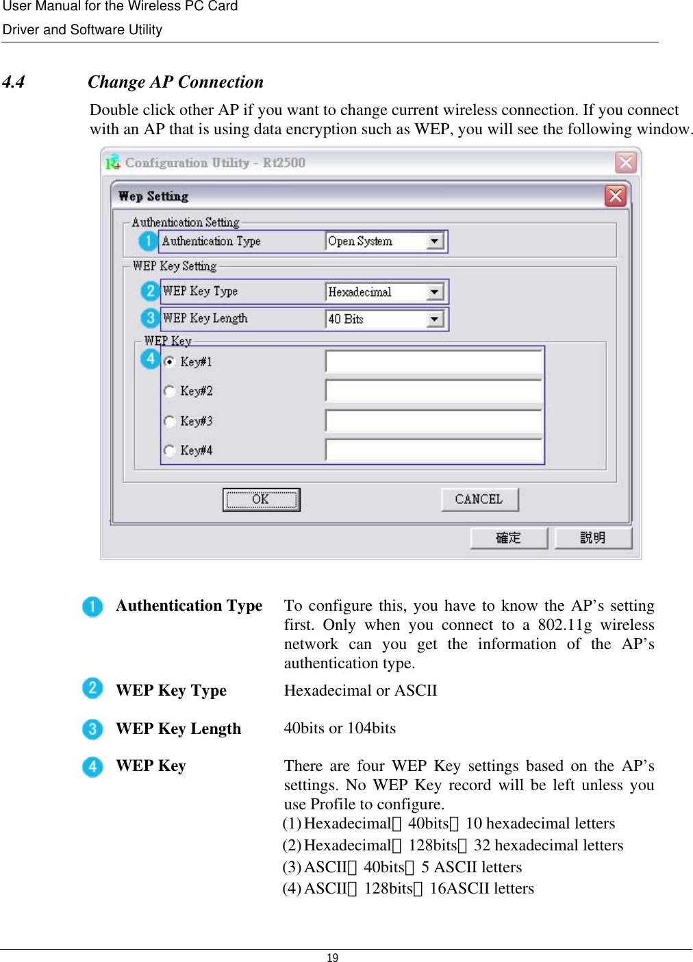 User Manual for the Wireless PC Card Driver and Software Utility   19    4.4              Change AP Connection Double click other AP if you want to change current wireless connection. If you connect with an AP that is using data encryption such as WEP, you will see the following window.   Authentication Type  To configure this, you have to know the AP’s setting first. Only when you connect to a 802.11g wireless network can you get the information of the AP’s authentication type. WEP Key Type  Hexadecimal or ASCII WEP Key Length 40bits or 104bits WEP Key  There are four WEP Key settings based on the AP’s settings. No WEP Key record will be left unless you use Profile to configure.  (1) Hexadecimal、40bits：10 hexadecimal letters (2) Hexadecimal、128bits：32 hexadecimal letters (3) ASCII、40bits：5 ASCII letters (4) ASCII、128bits：16ASCII letters  