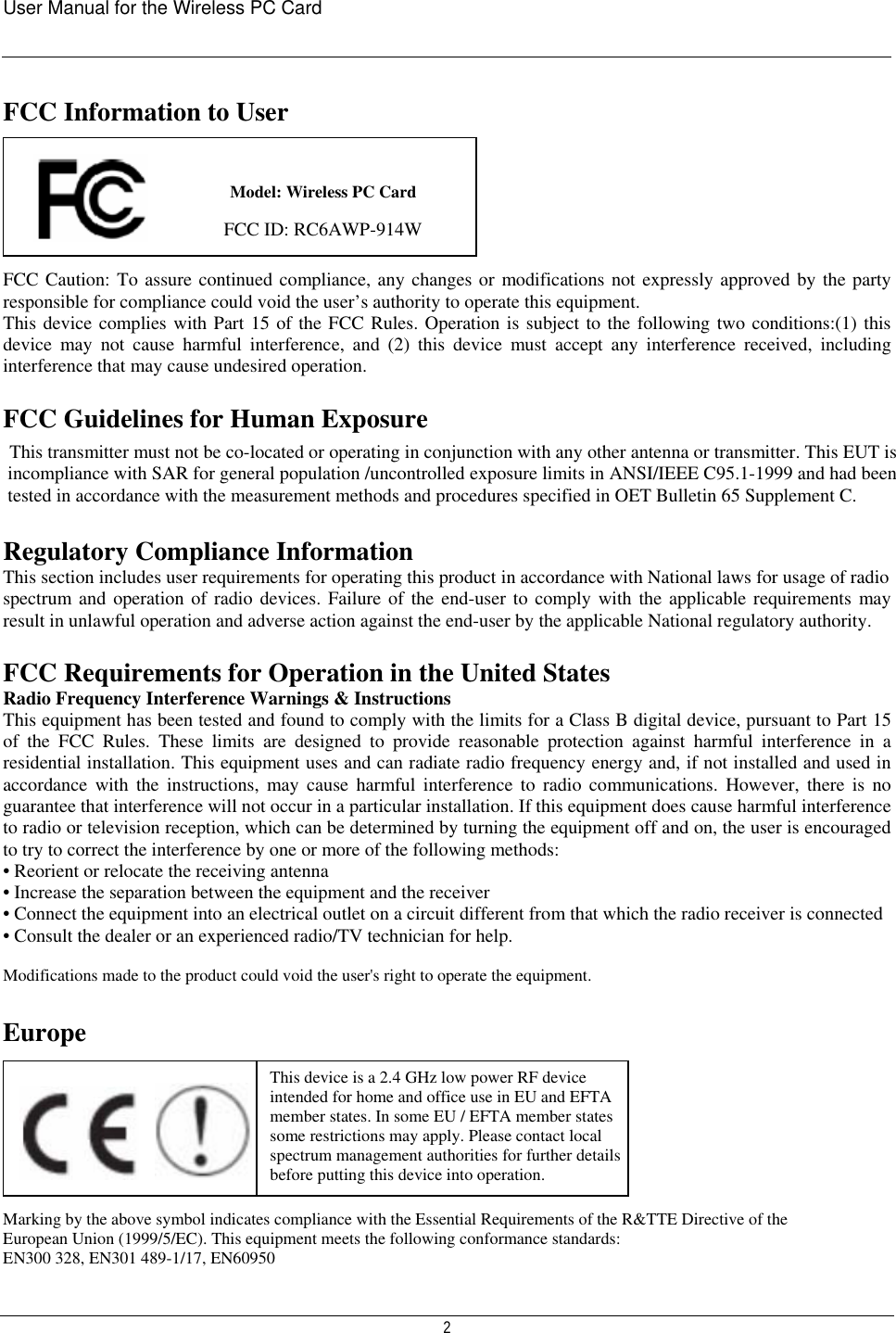 User Manual for the Wireless PC Card   2 FCC Information to User      FCC Caution: To assure continued compliance, any changes or modifications not expressly approved by the party responsible for compliance could void the user’s authority to operate this equipment.  This device complies with Part 15 of the FCC Rules. Operation is subject to the following two conditions:(1) this device may not cause harmful interference, and (2) this device must accept any interference received, including interference that may cause undesired operation.  FCC Guidelines for Human Exposure This transmitter must not be co-located or operating in conjunction with any other antenna or transmitter. This EUT is incompliance with SAR for general population /uncontrolled exposure limits in ANSI/IEEE C95.1-1999 and had been tested in accordance with the measurement methods and procedures specified in OET Bulletin 65 Supplement C. Regulatory Compliance Information This section includes user requirements for operating this product in accordance with National laws for usage of radio spectrum and operation of radio devices. Failure of the end-user to comply with the applicable requirements may result in unlawful operation and adverse action against the end-user by the applicable National regulatory authority.  FCC Requirements for Operation in the United States Radio Frequency Interference Warnings &amp; Instructions This equipment has been tested and found to comply with the limits for a Class B digital device, pursuant to Part 15 of the FCC Rules. These limits are designed to provide reasonable protection against harmful interference in a residential installation. This equipment uses and can radiate radio frequency energy and, if not installed and used in accordance with the instructions, may cause harmful interference to radio communications. However, there is no guarantee that interference will not occur in a particular installation. If this equipment does cause harmful interference to radio or television reception, which can be determined by turning the equipment off and on, the user is encouraged to try to correct the interference by one or more of the following methods: • Reorient or relocate the receiving antenna • Increase the separation between the equipment and the receiver • Connect the equipment into an electrical outlet on a circuit different from that which the radio receiver is connected • Consult the dealer or an experienced radio/TV technician for help.  Modifications made to the product could void the user&apos;s right to operate the equipment.    Europe         Marking by the above symbol indicates compliance with the Essential Requirements of the R&amp;TTE Directive of the European Union (1999/5/EC). This equipment meets the following conformance standards: EN300 328, EN301 489-1/17, EN60950 This device is a 2.4 GHz low power RF device intended for home and office use in EU and EFTA member states. In some EU / EFTA member states some restrictions may apply. Please contact local spectrum management authorities for further details before putting this device into operation.                                                        Model: Wireless PC Card                                                             FCC ID: RC6AWP-914W  