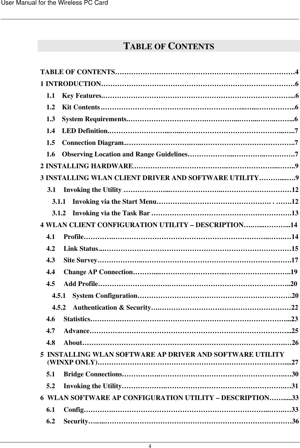 User Manual for the Wireless PC Card   4 TABLE OF CONTENTS  TABLE OF CONTENTS……………………………………………………………………4 1  INTRODUCTION…………………………………………………………………………6 1.1    Key Features.………………………………………………………………………...6 1.2    Kit Contents .……………………………………………………..…...……………..6 1.3    System Requirements.…………………………….…………...……...……..……...6 1.4    LED Definition.……………………...…...……………………………………...…..7 1.5    Connection Diagram..……………………….…..…………………………………..7 1.6    Observing Location and Range Guidelines………………...…………..………….7 2  INSTALLING HARDWARE.………………………………….…………………..……..9 3  INSTALLING WLAN CLIENT DRIVER AND SOFTWARE UTILITY………....….9 3.1   Invoking the Utility…………………...…………………..…………………………12 3.1.1   Invoking via the Start Menu………….………………………………. . …….12 3.1.2   Invoking via the Task Bar …………………………………………………….13 4  WLAN CLIENT CONFIGURATION UTILITY – DESCRIPTION….…...………...14 4.1   Profile………….…………………………………………………………..…….…14 4.2   Link Status....………………………………………………………………………15 4.3   Site Survey………………..………………………………………………….…….17 4.4   Change AP Connection………...………………………..………………………..19 4.5   Add Profile………………………….……………………………………………..20 4.5.1   System Configuration………………………………………………………….20 4.5.2   Authentication &amp; Security….…………………………………………………22 4.6   Statistics………….………………………………………………………………...23 4.7     Advance…………..………………………………………………………………...25 4.8   About…………………………………………………………………………….…26 5  INSTALLING WLAN SOFTWARE AP DRIVER AND SOFTWARE UTILITY (WINXP ONLY)………………………………………………………………………....27 5.1   Bridge Connections…………….……………………………………………….…30 5.2   Invoking the Utility……………….…………………………………………….…31 6  WLAN SOFTWARE AP CONFIGURATION UTILITY – DESCRIPTION…….....33 6.1   Config………….…………………………………………………………..…….…33 6.2   Security…......………………………………………………………………………36 