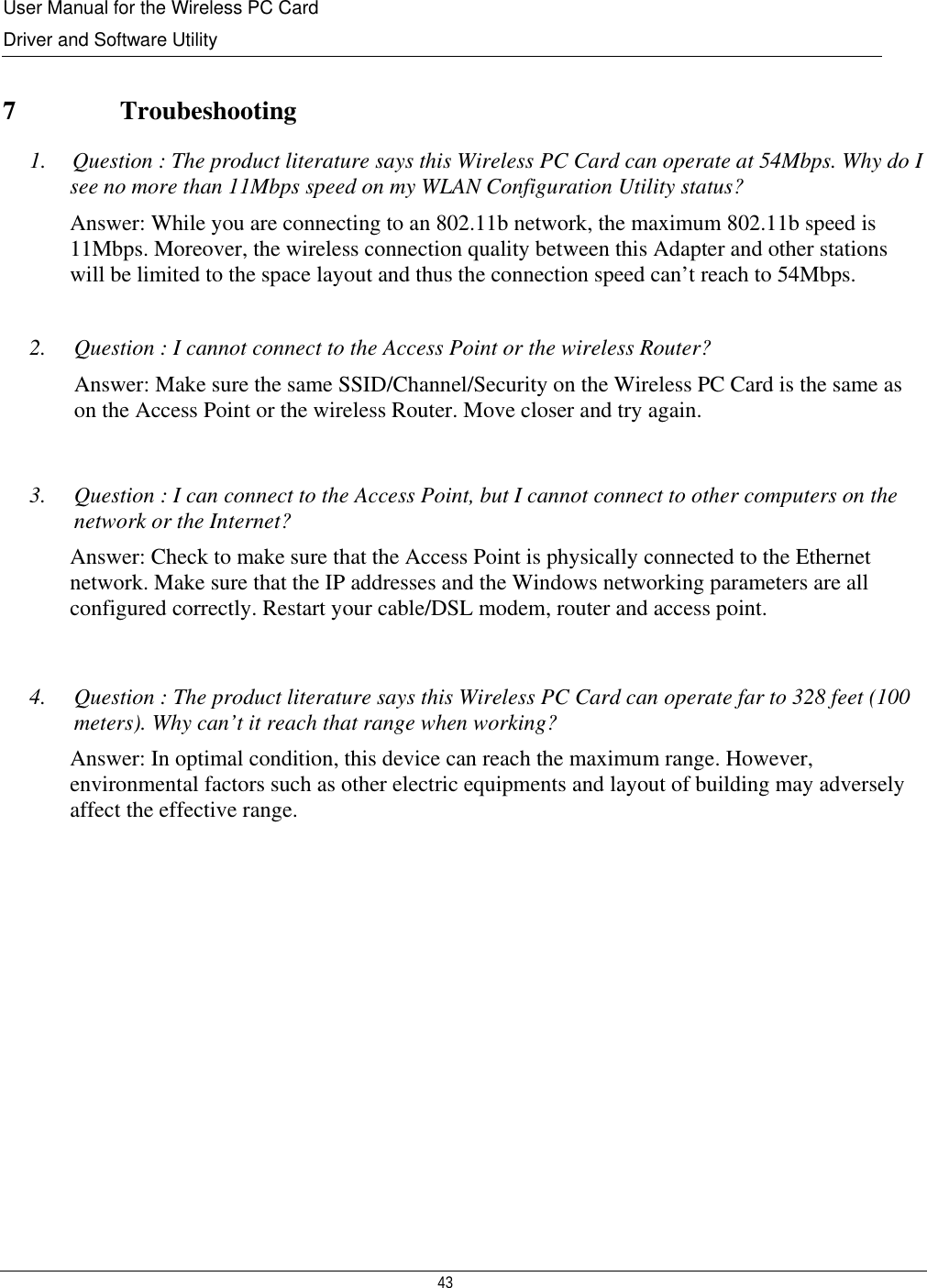 User Manual for the Wireless PC Card Driver and Software Utility   43    7   Troubeshooting 1.    Question : The product literature says this Wireless PC Card can operate at 54Mbps. Why do I see no more than 11Mbps speed on my WLAN Configuration Utility status? Answer: While you are connecting to an 802.11b network, the maximum 802.11b speed is 11Mbps. Moreover, the wireless connection quality between this Adapter and other stations will be limited to the space layout and thus the connection speed can’t reach to 54Mbps.  2. Question : I cannot connect to the Access Point or the wireless Router? Answer: Make sure the same SSID/Channel/Security on the Wireless PC Card is the same as on the Access Point or the wireless Router. Move closer and try again.  3. Question : I can connect to the Access Point, but I cannot connect to other computers on the network or the Internet? Answer: Check to make sure that the Access Point is physically connected to the Ethernet network. Make sure that the IP addresses and the Windows networking parameters are all configured correctly. Restart your cable/DSL modem, router and access point.   4. Question : The product literature says this Wireless PC Card can operate far to 328 feet (100 meters). Why can’t it reach that range when working? Answer: In optimal condition, this device can reach the maximum range. However,  environmental factors such as other electric equipments and layout of building may adversely affect the effective range.  