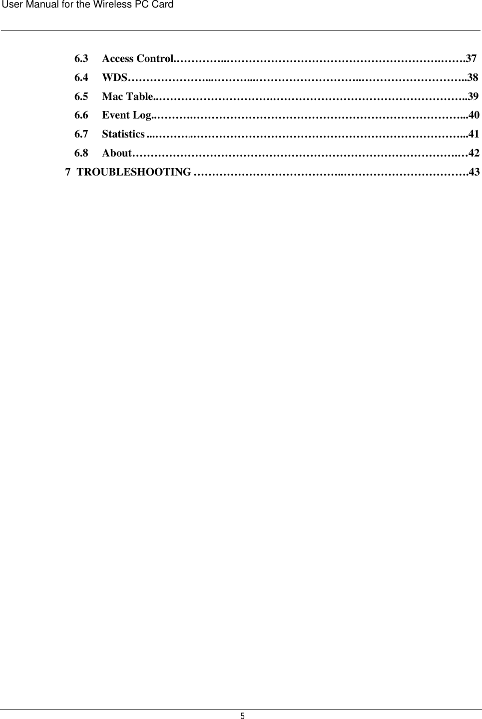 User Manual for the Wireless PC Card    5 6.3   Access Control.…………..………………………………………………….…….37 6.4   WDS…………………...………...………………………..………………………..38 6.5   Mac Table..………………………….……………………………………………..39 6.6   Event Log..……….………………………………………………………………...40 6.7     Statistics ...………..………………………………………………………………...41 6.8   About…………………………………………………………………………….…42 7  TROUBLESHOOTING …………………………………..…………………………….43