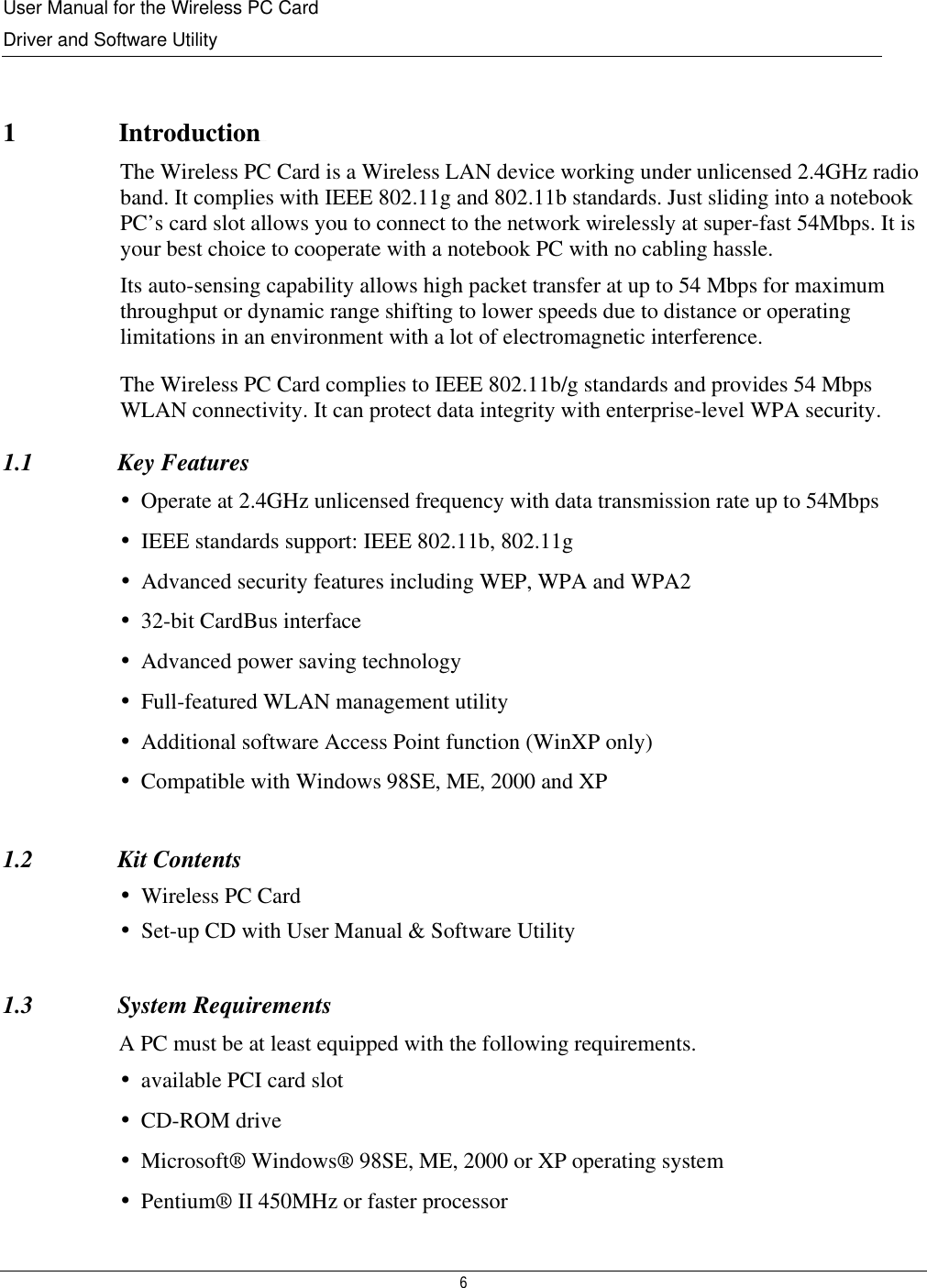 User Manual for the Wireless PC Card Driver and Software Utility  6   1   Introductionduction The Wireless PC Card is a Wireless LAN device working under unlicensed 2.4GHz radio band. It complies with IEEE 802.11g and 802.11b standards. Just sliding into a notebook PC’s card slot allows you to connect to the network wirelessly at super-fast 54Mbps. It is your best choice to cooperate with a notebook PC with no cabling hassle. Its auto-sensing capability allows high packet transfer at up to 54 Mbps for maximum throughput or dynamic range shifting to lower speeds due to distance or operating limitations in an environment with a lot of electromagnetic interference. The Wireless PC Card complies to IEEE 802.11b/g standards and provides 54 Mbps WLAN connectivity. It can protect data integrity with enterprise-level WPA security.  1.1              Key Features •Operate at 2.4GHz unlicensed frequency with data transmission rate up to 54Mbps •IEEE standards support: IEEE 802.11b, 802.11g  •Advanced security features including WEP, WPA and WPA2 •32-bit CardBus interface •Advanced power saving technology •Full-featured WLAN management utility •Additional software Access Point function (WinXP only) •Compatible with Windows 98SE, ME, 2000 and XP  1.2              Kit Contents •Wireless PC Card •Set-up CD with User Manual &amp; Software Utility  1.3              System Requirements A PC must be at least equipped with the following requirements. •available PCI card slot •CD-ROM drive •Microsoft® Windows® 98SE, ME, 2000 or XP operating system •Pentium® II 450MHz or faster processor 