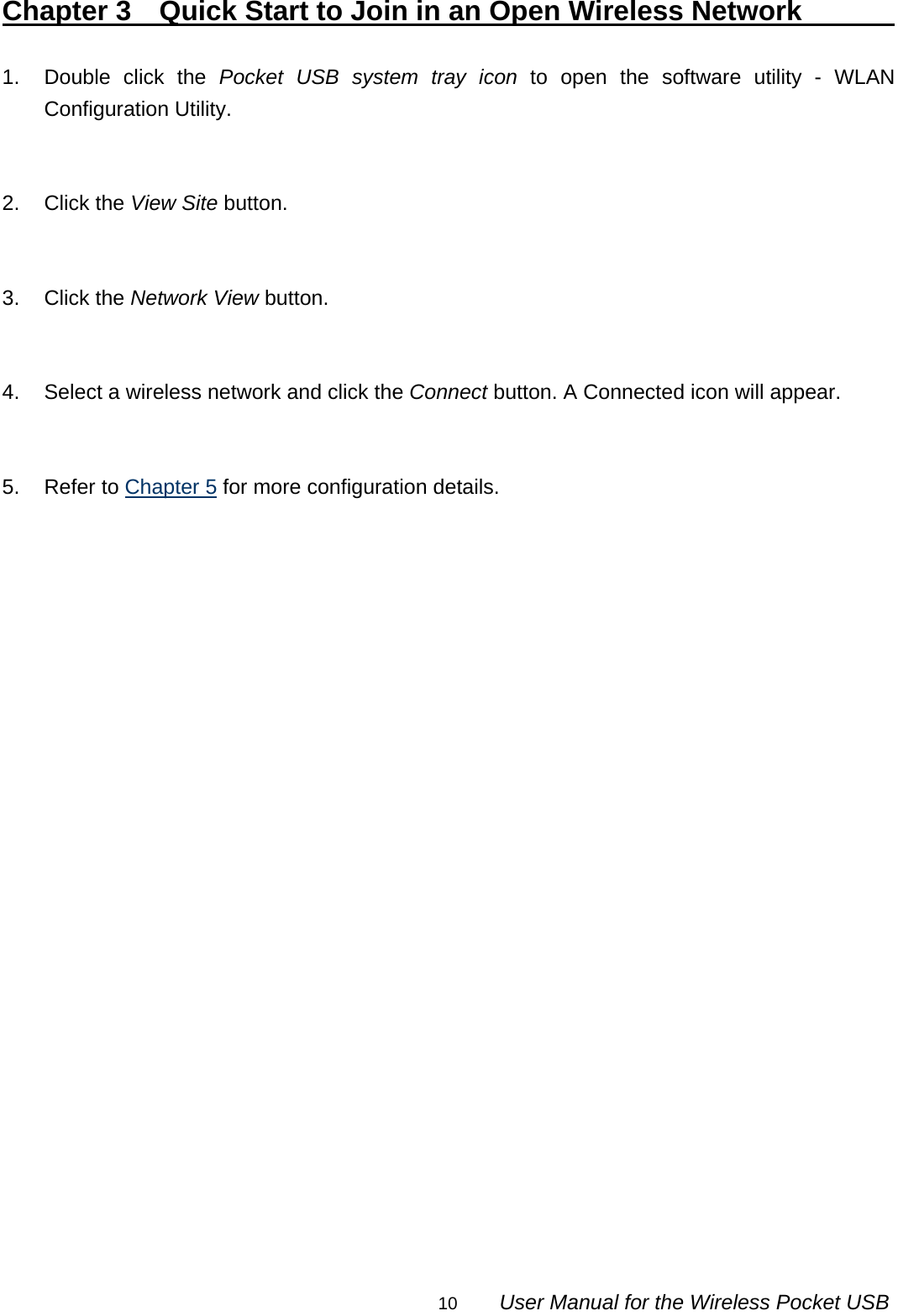                                                                                                                                                10        User Manual for the Wireless Pocket USB Chapter 3  Quick Start to Join in an Open Wireless Network             1.  Double click the Pocket USB system tray icon to open the software utility - WLAN Configuration Utility.   2. Click the View Site button.   3. Click the Network View button.   4.  Select a wireless network and click the Connect button. A Connected icon will appear.   5. Refer to Chapter 5 for more configuration details.                         