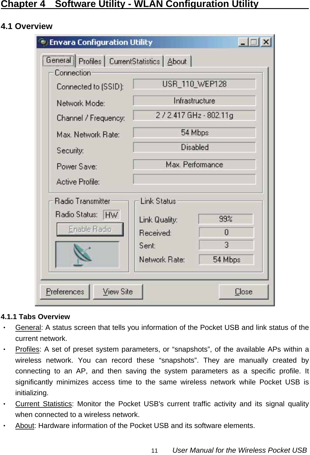                                                                                                                                                11        User Manual for the Wireless Pocket USB Chapter 4  Software Utility - WLAN Configuration Utility                 4.1 Overview  4.1.1 Tabs Overview ‧ General: A status screen that tells you information of the Pocket USB and link status of the current network. ‧ Profiles: A set of preset system parameters, or “snapshots”, of the available APs within a wireless network. You can record these “snapshots”. They are manually created by connecting to an AP, and then saving the system parameters as a specific profile. It significantly minimizes access time to the same wireless network while Pocket USB is initializing. ‧ Current Statistics: Monitor the Pocket USB&apos;s current traffic activity and its signal quality when connected to a wireless network. ‧ About: Hardware information of the Pocket USB and its software elements. 