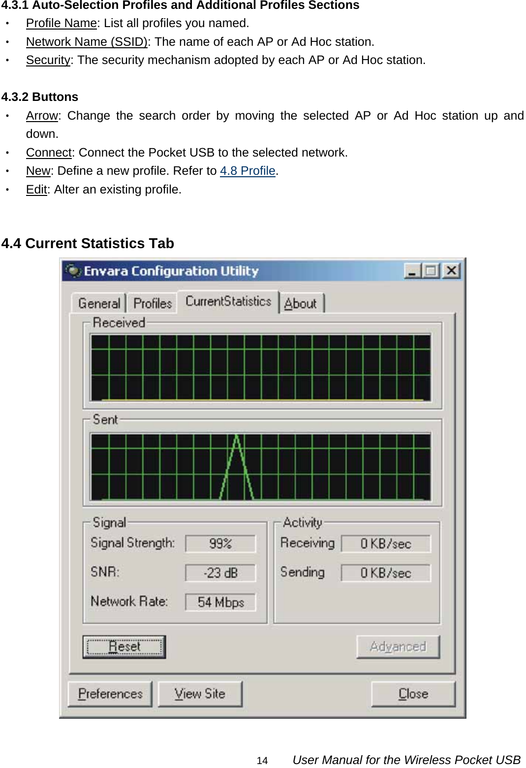                                                                                                                                                14        User Manual for the Wireless Pocket USB 4.3.1 Auto-Selection Profiles and Additional Profiles Sections ‧ Profile Name: List all profiles you named. ‧ Network Name (SSID): The name of each AP or Ad Hoc station. ‧ Security: The security mechanism adopted by each AP or Ad Hoc station.  4.3.2 Buttons ‧ Arrow: Change the search order by moving the selected AP or Ad Hoc station up and down. ‧ Connect: Connect the Pocket USB to the selected network. ‧ New: Define a new profile. Refer to 4.8 Profile. ‧ Edit: Alter an existing profile.   4.4 Current Statistics Tab  