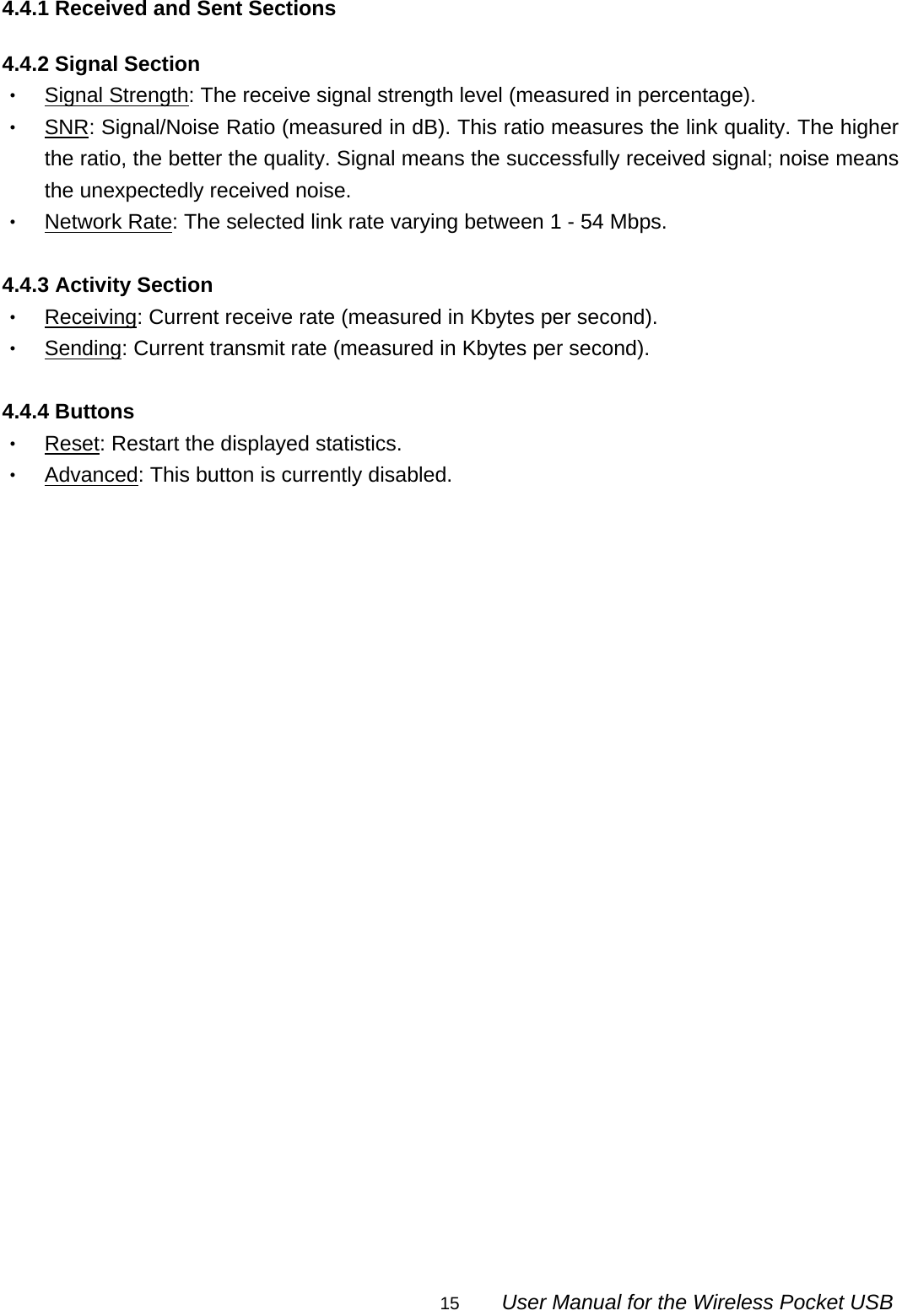                                                                                                                                                15        User Manual for the Wireless Pocket USB 4.4.1 Received and Sent Sections  4.4.2 Signal Section ‧ Signal Strength: The receive signal strength level (measured in percentage). ‧ SNR: Signal/Noise Ratio (measured in dB). This ratio measures the link quality. The higher the ratio, the better the quality. Signal means the successfully received signal; noise means the unexpectedly received noise. ‧ Network Rate: The selected link rate varying between 1 - 54 Mbps.  4.4.3 Activity Section ‧ Receiving: Current receive rate (measured in Kbytes per second). ‧ Sending: Current transmit rate (measured in Kbytes per second).  4.4.4 Buttons ‧ Reset: Restart the displayed statistics. ‧ Advanced: This button is currently disabled.   