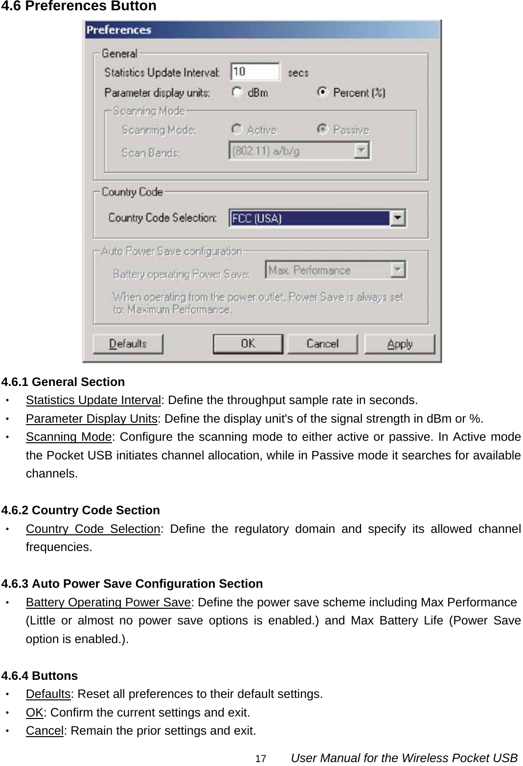                                                                                                                                                17        User Manual for the Wireless Pocket USB 4.6 Preferences Button  4.6.1 General Section ‧ Statistics Update Interval: Define the throughput sample rate in seconds. ‧ Parameter Display Units: Define the display unit&apos;s of the signal strength in dBm or %. ‧ Scanning Mode: Configure the scanning mode to either active or passive. In Active mode the Pocket USB initiates channel allocation, while in Passive mode it searches for available channels.  4.6.2 Country Code Section ‧ Country Code Selection: Define the regulatory domain and specify its allowed channel frequencies.  4.6.3 Auto Power Save Configuration Section ‧ Battery Operating Power Save: Define the power save scheme including Max Performance (Little or almost no power save options is enabled.) and Max Battery Life (Power Save option is enabled.).  4.6.4 Buttons ‧ Defaults: Reset all preferences to their default settings. ‧ OK: Confirm the current settings and exit. ‧ Cancel: Remain the prior settings and exit. 