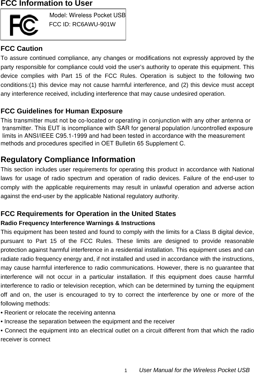                                                                                                                                               1        User Manual for the Wireless Pocket USB FCC Information to User     FCC Caution To assure continued compliance, any changes or modifications not expressly approved by the party responsible for compliance could void the user’s authority to operate this equipment. This device complies with Part 15 of the FCC Rules. Operation is subject to the following two conditions:(1) this device may not cause harmful interference, and (2) this device must accept any interference received, including interference that may cause undesired operation.  FCC Guidelines for Human Exposure This transmitter must not be co-located or operating in conjunction with any other antenna or transmitter. This EUT is incompliance with SAR for general population /uncontrolled exposure limits in ANSI/IEEE C95.1-1999 and had been tested in accordance with the measurement methods and procedures specified in OET Bulletin 65 Supplement C.  Regulatory Compliance Information This section includes user requirements for operating this product in accordance with National laws for usage of radio spectrum and operation of radio devices. Failure of the end-user to comply with the applicable requirements may result in unlawful operation and adverse action against the end-user by the applicable National regulatory authority.  FCC Requirements for Operation in the United States Radio Frequency Interference Warnings &amp; Instructions This equipment has been tested and found to comply with the limits for a Class B digital device, pursuant to Part 15 of the FCC Rules. These limits are designed to provide reasonable protection against harmful interference in a residential installation. This equipment uses and can radiate radio frequency energy and, if not installed and used in accordance with the instructions, may cause harmful interference to radio communications. However, there is no guarantee that interference will not occur in a particular installation. If this equipment does cause harmful interference to radio or television reception, which can be determined by turning the equipment off and on, the user is encouraged to try to correct the interference by one or more of the following methods: • Reorient or relocate the receiving antenna • Increase the separation between the equipment and the receiver • Connect the equipment into an electrical outlet on a circuit different from that which the radio receiver is connect                                        Model: Wireless Pocket USB                             FCC ID: RC6AWU-901W 